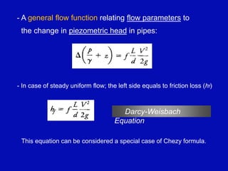 - A general flow function relating flow parameters to
the change in piezometric head in pipes:
- In case of steady uniform flow; the left side equals to friction loss (hf)
Darcy-Weisbach
Equation
This equation can be considered a special case of Chezy formula.
 