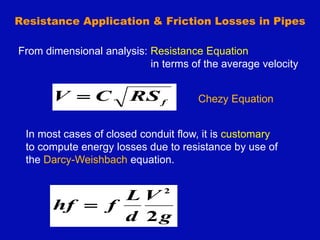 Resistance Application & Friction Losses in Pipes
f
RS
C
V  Chezy Equation
From dimensional analysis: Resistance Equation
in terms of the average velocity
In most cases of closed conduit flow, it is customary
to compute energy losses due to resistance by use of
the Darcy-Weishbach equation.
g
V
d
L
f
hf
2
2

 