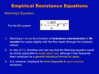 Empirical Resistance Equations
5
.
0
3
/
2
485
.
1
S
R
n
V 
Manning’s Equation:
For the BG system
1. Manning’s n is not be a function of turbulence characteristic or Re
number but varies slightly with the flow depth (through the hydraulic
radius)
2. In view of (1), therefore one can say that the Manning equation would
be strictly applicable to rough pipes only, although it has frequently
been employed as a general resistance formula for pipes.
3. It is, however, employed far more frequently in open-channel
situations.
 