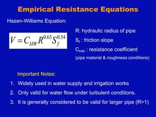 Empirical Resistance Equations
54
.
0
63
.
0
f
HW S
R
C
V 
Hazen-Williams Equation:
Important Notes:
1. Widely used in water supply and irrigation works
2. Only valid for water flow under turbulent conditions.
3. It is generally considered to be valid for larger pipe (R>1)
R: hydraulic radius of pipe
Sf : friction slope
CHW : resistance coefficient
(pipe material & roughness conditions)
 