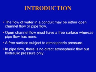 INTRODUCTION
• The flow of water in a conduit may be either open
channel flow or pipe flow.
• Open channel flow must have a free surface whereas
pipe flow has none.
• A free surface subject to atmospheric pressure.
• In pipe flow, there is no direct atmospheric flow but
hydraulic pressure only.
 
