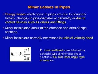 Minor Losses in Pipes
• Energy losses which occur in pipes are due to boundary
friction, changes in pipe diameter or geometry or due to
control devices such as valves and fittings.
• Minor losses also occur at the entrance and exits of pipe
sections.
• Minor losses are normally expresses in units of velocity head
g
V
k
h l
l
2
2

kl : Loss coefficient associated with a
particular type of minor loss and a
function of Re, R/D, bend angle, type
of valve etc.
 