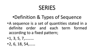 SERIES
•Definition & Types of Sequence
•A sequence is a set of quantities stated in a
definite order and each term formed
according to a fixed pattern;
•1, 3, 5, 7,………
•2, 6, 18, 54,……
 