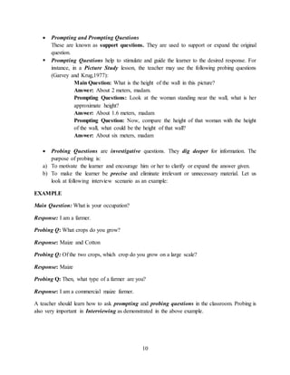 10
 Prompting and Prompting Questions
These are known as support questions. They are used to support or expand the original
question.
 Prompting Questions help to stimulate and guide the learner to the desired response. For
instance, in a Picture Study lesson, the teacher may use the following probing questions
(Garvey and Krug,1977):
Main Question: What is the height of the wall in this picture?
Answer: About 2 meters, madam.
Prompting Questions: Look at the woman standing near the wall, what is her
approximate height?
Answer: About 1.6 meters, madam
Prompting Question: Now, compare the height of that woman with the height
of the wall, what could be the height of that wall?
Answer: About six meters, madam
 Probing Questions are investigative questions. They dig deeper for information. The
purpose of probing is:
a) To motivate the learner and encourage him or her to clarify or expand the answer given.
b) To make the learner be precise and eliminate irrelevant or unnecessary material. Let us
look at following interview scenario as an example:
EXAMPLE
Main Question: What is your occupation?
Response: I am a farmer.
Probing Q: What crops do you grow?
Response: Maize and Cotton
Probing Q: Of the two crops, which crop do you grow on a large scale?
Response: Maize
Probing Q: Then, what type of a farmer are you?
Response: I am a commercial maize farmer.
A teacher should learn how to ask prompting and probing questions in the classroom. Probing is
also very important in Interviewing as demonstrated in the above example.
 