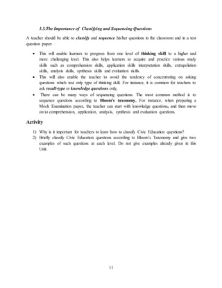 11
1.5.The Importance of Classifying and Sequencing Questions
A teacher should be able to classify and sequence his/her questions in the classroom and in a test
question paper.
 This will enable learners to progress from one level of thinking skill to a higher and
more challenging level. This also helps learners to acquire and practice various study
skills such as comprehension skills, application skills interpretation skills, extrapolation
skills, analysis skills, synthesis skills and evaluation skills.
 This will also enable the teacher to avoid the tendency of concentrating on asking
questions which test only type of thinking skill. For instance, it is common for teachers to
ask recall-type or knowledge questions only,
 There can be many ways of sequencing questions. The most common method is to
sequence questions according to Bloom’s taxonomy. For instance, when preparing a
Mock Examination paper, the teacher can start with knowledge questions, and then move
on to comprehension, application, analysis, synthesis and evaluation questions.
Activity
1) Why is it important for teachers to learn how to classify Civic Education questions?
2) Briefly classify Civic Education questions according to Bloom’s Taxonomy and give two
examples of such questions at each level. Do not give examples already given in this
Unit.
 