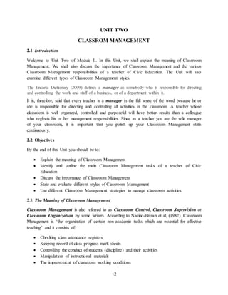 12
UNIT TWO
CLASSROM MANAGEMENT
2.1. Introduction
Welcome to Unit Two of Module II. In this Unit, we shall explain the meaning of Classroom
Management. We shall also discuss the importance of Classroom Management and the various
Classroom Management responsibilities of a teacher of Civic Education. The Unit will also
examine different types of Classroom Management styles.
The Encarta Dictionary (2009) defines a manager as somebody who is responsible for directing
and controlling the work and staff of a business, or of a department within it.
It is, therefore, said that every teacher is a manager in the full sense of the word because he or
she is responsible for directing and controlling all activities in the classroom. A teacher whose
classroom is well organized, controlled and purposeful will have better results than a colleague
who neglects his or her management responsibilities. Since as a teacher you are the sole manager
of your classroom, it is important that you polish up your Classroom Management skills
continuously.
2.2. Objectives
By the end of this Unit you should be to:
 Explain the meaning of Classroom Management
 Identify and outline the main Classroom Management tasks of a teacher of Civic
Education
 Discuss the importance of Classroom Management
 State and evaluate different styles of Classroom Management
 Use different Classroom Management strategies to manage classroom activities.
2.3. The Meaning of Classroom Management
Classroom Management is also referred to as Classroom Control, Classroom Supervision or
Classroom Organization by some writers. According to Nacino-Brown et al, (1982), Classroom
Management is ‘the organization of certain non-academic tasks which are essential for effective
teaching’ and it consists of:
 Checking class attendance registers
 Keeping record of class progress mark sheets
 Controlling the conduct of students (discipline) and their activities
 Manipulation of instructional materials
 The improvement of classroom working conditions
 