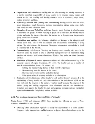 14
 Organization and Selection of teaching aids and other teaching and learning resources. It
is another important responsibility of every teacher is to organize, select, prepare and
present to the class teaching and learning resources such as textbooks, maps, charts,
models, projectors and films.
 Instructing learners and Guiding and coordinating learning activities such as small-
group discussions, panel discussions, debates, dramatization, picture study, map study,
chart study and other classroom tasks.
 Managing Group and Individual activities. Learners spend their time in school working
as individuals or groups. Whether working in groups or as individual, the teacher has to
monitor and guide the learners. Sometimes the teacher has to delegate some his powers to
group leaders and secretaries.
 Controlling and guiding the behaviour (discipline) of learners in the classroom and
outside lesson time. This is both an academic and non-academic responsibility of every
teacher. We shall discuss this important Classroom Management responsibility in detail
in a separate unit in this Module.
 Communicating with learners. Teaching and learning cannot actually take place in the
classroom unless the teacher is able to effectively manage the flow of information during
question and answer, small group discussions, debates, chart study and other classroom
activities.
 Motivation of learners is another important academic task of a teacher as this a key to the
academic success of pupils (Muzumara, 2011:124). The teacher can use a number of
ways in order to motivate learns. For instance, by;
- Relating the material being learned to their own life experiences
- Demonstrating an active interest in the learner
- Showing interest in the activity and of the learner
- Using praise where it is worthy verbally or by other means
 Evaluation of the effectiveness of the teacher’s work and the learner’s progress. It is the
responsibility of every teacher to carry self-evaluation of the effectiveness of his or her
own work and the progress of the learners. Teachers usually evaluate the progress of the
learners giving and marking assignments, tests, classroom exercises and examinations.
Evaluation also requires the teacher to plan and organize resources such as examination
papers and to supervise (invigilation) various activities.
2.4.2. Non-academic Management Responsibilities of a Teacher
Nacino-Brown (1982) and Muzumara (2011) have identified the following as some of Non-
academic responsibilities of a teacher
 Checking class attendance registers is usually the responsibility of a class teacher.
However, it also important as a subject teacher to keep a form of attendance record for
 