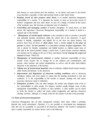 15
their lessons as some learners have the tendency to cut classes and return to the hostels
or go elsewhere especially of after mid-morning break or after lunch break.
 Keeping record of class progress mark sheets is on another important management
responsibility of a teacher. It is important for teacher to keep an up-to-date record of
learners’ assignments and tests mark sheets. In case of a change of teachers in the course
of the academic year, this becomes an important part of a handover.
 Controlling and managing conduct of learners (discipline). As stated above, we shall
discuss this importance Classroom Management responsibility of a teacher in detail in a
separate unit in this Module.
 Management of teacher-pupil relations is also essential in order to promote a peaceful
and enjoyable learning environment within the school and in the classroom. A good
teacher is friendly, sympathetic and helpful. He or she does not abuse learners, but
protects them from all forms of child abuse. Such a teacher stands in the place of
parents at school. ‘In loco parentis’ is a Latin phrase meaning ‘in place of parents’. This
role is played by friendly, sympathetic and helpful teachers as children spend most of
their time in the school premises during a school term. A good teacher exercises authority
over learners not by relying on the use of force and threats, but by winning the respect of
learners (Farrant, 1980:210).
 Management of teacher-parent relations is another important responsibility of every
teacher. Every teacher has to manage his or her relations and communication with
parents, other teachers and school administration as well as with all other stake-holders
interested in the education of the learners.
 Taking care of instructional materials such as textbooks, bulletin boards (notice boards),
chalk boards and furniture in the classroom.
 Improvement and Regulation of classroom working conditions such as classroom
cleanliness, tidiness and room repairs to ensure that the learning environment is neat and
conducive. It is the responsibility of the teacher to prepare cleaning rota and report
necessary classroom repair to authorities.
 Delegation of duties. Like any other manager, the teacher may delegate some of his or
her responsibilities to other people. For instance, teachers usually delegate some of their
management responsibilities to prefects or class monitors. A class monitor can be asked
to assist the teacher to collect and return written assignments and supervise classroom
cleaning activities, although it is usually better for the teacher to do that work personally.
2.5. Styles of classroom management
Classroom Management, like all other management activities, takes place within a particular
physical and social environment. Therefore, it is not possible to recommend any management
style that can be acceptable or successful in all classroom situations. The teacher’s management
style is usually determined by various factors such as the following:
 