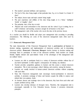16
 The teacher’s personal attributes and experience.
 The level of the class being taught at that particular time. E.g. is it a Grade 8 or Grade 12
class?
 The subject, lesson topic and topic content being taught
 The past experience and abilities of the class being taught, is it a ‘lively,’ ‘intelligent’
‘docile’ or ‘naughty’ class?
 The particular time of the day or week
 Physical and social environment in the classroom and the school. E.g.is it raining, hot or
cold? Is furniture and teaching resources enough for all learners in the class?
 The management style of the teacher who was in the class in the previous lesson.
As a teacher you should be flexible and adapt your management style according to prevailing
circumstances. The following are some of the classroom management styles often used by
teachers;
2.5.1. Democratic Management Style
The main characteristic of this Classroom Management Style is participation of learners in
decision making, organization and implementation of classroom activities and in determining
classroom policies. Democratic Classroom Managers involve learners in decision making and
encourage them to participate in most of the classroom activities. Such teachers are usually
friendly, helpful, tolerant and open-minded. Some of the advantages of this management style
are outlined below:
 Learners are able to participate freely in a variety of classroom activities without fear of
any harsh reprimands or other negative consequences for making any mistakes.
 Teacher provides sympathetic guidance to learners and this creates a relaxed classroom
atmosphere. This in turn encourages critical thinking and creativity among the learners.
 Learners are usually involved in learner-centred classroom activities without competing
with each other.
 Since this Classroom management style encourages learner-participation in classroom
activities, it promotes exchange of ideas and learners acquire the ability to express and
defend their own opinions freely
 As learners discuss and exchange views in the classroom, they learn from each other and
acquire problem-solving skills.
 Learners also develop tolerance of divergent views. Therefore, this management style is
encouraged, especially in Civic Education lessons, because it promotes democratic
principles.
 