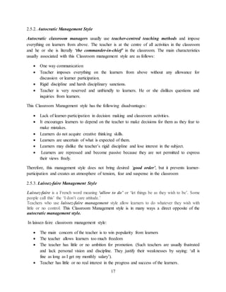 17
2.5.2. Autocratic Management Style
Autocratic classroom managers usually use teacher-centred teaching methods and impose
everything on learners from above. The teacher is at the centre of all activities in the classroom
and he or she is literally ‘the commander-in-chief’ in the classroom. The main characteristics
usually associated with this Classroom management style are as follows:
 One way communication
 Teacher imposes everything on the learners from above without any allowance for
discussion or learner participation.
 Rigid discipline and harsh disciplinary sanctions.
 Teacher is very reserved and unfriendly to learners. He or she dislikes questions and
inquiries from learners.
This Classroom Management style has the following disadvantages:
 Lack of learner-participation in decision making and classroom activities.
 It encourages learners to depend on the teacher to make decisions for them as they fear to
make mistakes.
 Learners do not acquire creative thinking skills.
 Learners are uncertain of what is expected of them.
 Learners may dislike the teacher’s rigid discipline and lose interest in the subject.
 Learners are repressed and become passive because they are not permitted to express
their views freely.
Therefore, this management style does not bring desired ‘good order’, but it prevents learner-
participation and creates an atmosphere of tension, fear and suspense in the classroom
2.5.3. Laissez-faire Management Style
Laissez-faire is a French word meaning ‘allow to do’ or ‘let things be as they wish to be’. Some
people call this’ the ‘I don’t care attitude.’
Teachers who use laissez-faire management style allow learners to do whatever they wish with
little or no control. This Classroom Management style is in many ways a direct opposite of the
autocratic management style.
In laissez-faire classroom management style:
 The main concern of the teacher is to win popularity from learners
 The teacher allows learners too much freedom
 The teacher has little or no ambition for promotion. (Such teachers are usually frustrated
and lack personal vision and discipline. They justify their weaknesses by saying: ‘all is
fine as long as I get my monthly salary’).
 Teacher has little or no real interest in the progress and success of the learners.
 