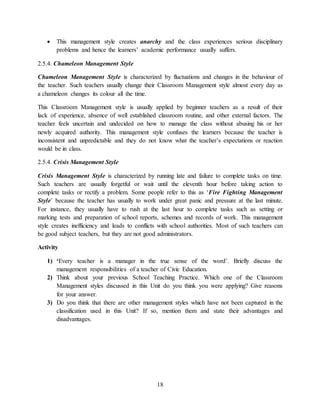 18
 This management style creates anarchy and the class experiences serious disciplinary
problems and hence the learners’ academic performance usually suffers.
2.5.4. Chameleon Management Style
Chameleon Management Style is characterized by fluctuations and changes in the behaviour of
the teacher. Such teachers usually change their Classroom Management style almost every day as
a chameleon changes its colour all the time.
This Classroom Management style is usually applied by beginner teachers as a result of their
lack of experience, absence of well established classroom routine, and other external factors. The
teacher feels uncertain and undecided on how to manage the class without abusing his or her
newly acquired authority. This management style confuses the learners because the teacher is
inconsistent and unpredictable and they do not know what the teacher’s expectations or reaction
would be in class.
2.5.4. Crisis Management Style
Crisis Management Style is characterized by running late and failure to complete tasks on time.
Such teachers are usually forgetful or wait until the eleventh hour before taking action to
complete tasks or rectify a problem. Some people refer to this as ‘Fire Fighting Management
Style’ because the teacher has usually to work under great panic and pressure at the last minute.
For instance, they usually have to rush at the last hour to complete tasks such as setting or
marking tests and preparation of school reports, schemes and records of work. This management
style creates inefficiency and leads to conflicts with school authorities. Most of such teachers can
be good subject teachers, but they are not good administrators.
Activity
1) ‘Every teacher is a manager in the true sense of the word’. Briefly discuss the
management responsibilities of a teacher of Civic Education.
2) Think about your previous School Teaching Practice. Which one of the Classroom
Management styles discussed in this Unit do you think you were applying? Give reasons
for your answer.
3) Do you think that there are other management styles which have not been captured in the
classification used in this Unit? If so, mention them and state their advantages and
disadvantages.
 