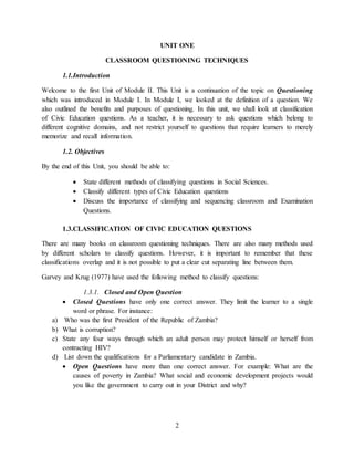 2
UNIT ONE
CLASSROOM QUESTIONING TECHNIQUES
1.1.Introduction
Welcome to the first Unit of Module II. This Unit is a continuation of the topic on Questioning
which was introduced in Module I. In Module I, we looked at the definition of a question. We
also outlined the benefits and purposes of questioning. In this unit, we shall look at classification
of Civic Education questions. As a teacher, it is necessary to ask questions which belong to
different cognitive domains, and not restrict yourself to questions that require learners to merely
memorize and recall information.
1.2. Objectives
By the end of this Unit, you should be able to:
 State different methods of classifying questions in Social Sciences.
 Classify different types of Civic Education questions
 Discuss the importance of classifying and sequencing classroom and Examination
Questions.
1.3.CLASSIFICATION OF CIVIC EDUCATION QUESTIONS
There are many books on classroom questioning techniques. There are also many methods used
by different scholars to classify questions. However, it is important to remember that these
classifications overlap and it is not possible to put a clear cut separating line between them.
Garvey and Krug (1977) have used the following method to classify questions:
1.3.1. Closed and Open Question
 Closed Questions have only one correct answer. They limit the learner to a single
word or phrase. For instance:
a) Who was the first President of the Republic of Zambia?
b) What is corruption?
c) State any four ways through which an adult person may protect himself or herself from
contracting HIV?
d) List down the qualifications for a Parliamentary candidate in Zambia.
 Open Questions have more than one correct answer. For example: What are the
causes of poverty in Zambia? What social and economic development projects would
you like the government to carry out in your District and why?
 