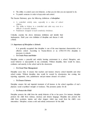 20
 The ability to control your own behavior, so that you do what you are expected to do.
 To punish someone in order to keep order and control.
The Encarta Dictionary gives the following definitions of discipline:
 A controlled orderly state, especially in a class of school
children
 The ability to behave in a controlled and calm way even in a
difficult or stressful situation.
 Punishment designed to teach somebody obedience.
Critically, examine the above dictionary definitions and identify their
inadequacies. Draft your own definition of discipline and discuss it with
a friend.
3.4. Importance of Discipline in Schools
It is generally recognized that discipline is one of the most important characteristics of an
effective school. According to Nacino-Brown et al, (1982:155-156) discipline is
necessary in schools:
o To Create Peace and Order
Discipline creates a peaceful and orderly learning environment in a school. Disruptive, anti-
social behavior is unacceptable in any community. Without discipline, there would be chaos,
confusion and anarchy in the school and in the classrooms.
o For Good Time Management
Discipline saves time. It ensures that teachers and learners observe school timetable and other
school routine. Without discipline, time would be wasted by absenteeism, late coming, late
reporting, arguments, riots, punishments and pre-mature closures of a school.
o To Ensure Fairness
Discipline ensures fair and impartial treatment of all learners in the school regardless of one’s
physical, social or political strength or weakness. This promotes justice for all.
o To Protect the Child
Discipline protects the child from the unruly behavior of his or her peers. For instance, discipline
protects the child from violence, mockery and abusive language. Discipline also protects the
child from accidents, injuries and other dangers which may result from the child’s own
misconduct. Discipline creates a safe and orderly environment for the child.
 