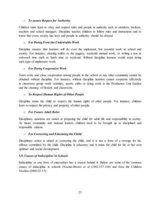 21
o To ensure Respect for Authority
Children must learn to obey and respect rules and people in authority such as monitors, prefects,
teachers and school managers. Discipline teaches children to follow rules and instructions and to
know that every society has laws and people in authority should be obeyed.
o For Doing Even the Undesirable Work
Discipline ensures that learners will do even the unpleasant, but essential work in school and
society. For instance, cleaning toilets or the piggery, weekend manual work, or writing a test at
awkward time such as lunch time or weekend. Without discipline learners would resist doing
such type of unpleasant work.
o For Doing Cooperative Work
Team work and close cooperation among people in the school or any other community cannot be
obtained without discipline. For instance, without discipline learners cannot cooperate effectively
in classroom group work activities, sports, clubs or doing work in the Production Unit Garden
and the cleaning of Hostels and classrooms.
o To Respect Human Rights of Other People
Discipline trains the child to respect the human rights of other people. For instance, children
learn to respect the privacy and property of other people.
o For Future Adult Roles
Disciplinary sanctions are aimed at preparing the child for adult life and responsibility in society.
As future community and national leaders, children need to be brought up as disciplined and
responsible citizens.
o For Correcting and Educating the Child
Disciplinary action is aimed at correcting the child, and it is not a form of a revenge for the
offence committed by the child. Discipline is educative and it trains the child for his or her own
spiritual and social development.
3.5. Causes of Indiscipline in Schools
Indiscipline or any form of misconduct has a reason behind it. Below are some of the common
causes of indiscipline in schools (Nacino-Brown et al (1982:157-160) and Save the Children
Sweden (2008:32-37):
 