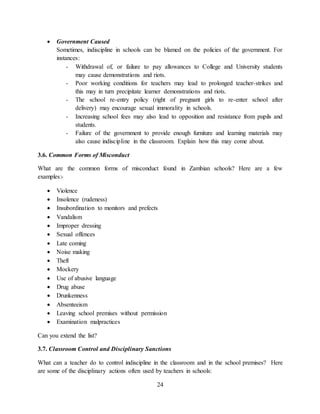 24
 Government Caused
Sometimes, indiscipline in schools can be blamed on the policies of the government. For
instances:
- Withdrawal of, or failure to pay allowances to College and University students
may cause demonstrations and riots.
- Poor working conditions for teachers may lead to prolonged teacher-strikes and
this may in turn precipitate learner demonstrations and riots.
- The school re-entry policy (right of pregnant girls to re-enter school after
delivery) may encourage sexual immorality in schools.
- Increasing school fees may also lead to opposition and resistance from pupils and
students.
- Failure of the government to provide enough furniture and learning materials may
also cause indiscipline in the classroom. Explain how this may come about.
3.6. Common Forms of Misconduct
What are the common forms of misconduct found in Zambian schools? Here are a few
examples:-
 Violence
 Insolence (rudeness)
 Insubordination to monitors and prefects
 Vandalism
 Improper dressing
 Sexual offences
 Late coming
 Noise making
 Theft
 Mockery
 Use of abusive language
 Drug abuse
 Drunkenness
 Absenteeism
 Leaving school premises without permission
 Examination malpractices
Can you extend the list?
3.7. Classroom Control and Disciplinary Sanctions
What can a teacher do to control indiscipline in the classroom and in the school premises? Here
are some of the disciplinary actions often used by teachers in schools:
 