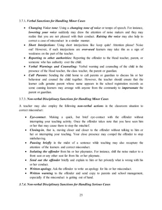 25
3.7.1. Verbal Sanctions for Handling Minor Cases
 Changing Voice tone: Using a changing tone of voice or tempo of speech. For instance,
lowering your voice suddenly may draw the attention of noise makers and they may
realize that you are not pleased with their conduct. Raising the voice may also help to
correct a case of misconduct in a similar manner.
 Short Interjections: Using short interjections like keep quite! Attention please! Noise
out! However, if such interjections are over-used learners may take this as a sign of
weakness on the part of the teacher.
 Reporting to other authorities: Reporting the offender to the Head teacher, parent, or
someone who has authority over the child.
 Verbal Warnings and Counseling: Verbal warning and counseling of the child in the
presence of the Head teacher, the class teacher, the parent or guardian.
 Call Parents: Sending the child home to call parents or guardian to discuss his or her
behaviour and counsel the child together. However, the teacher should ensure that the
learner calls genuine parent whose name appears in the school registration records as
some cunning learners may arrange with anyone from the community to impersonate the
parent or guardian.
3.7.3. Non-verbal Disciplinary Sanctions for Handling Minor Cases
A teacher may also employ the following non-verbal actions in the classroom situation to
correct misconduct:
 Eye-contact. Making a quick, but brief eye-contact with the offender without
interrupting your teaching activity. Once the offender takes note that you have seen him
or her that may cause them to stop the mischief.
 Closing-in, that is, moving closer and closer to the offender without talking to him or
her or interrupting your teaching. Your close presence may compel the offender to stop
misbehaving.
 Pausing briefly in the midst of a sentence while teaching may also recapture the
attention of the learners and correct misconduct.
 Isolating the offender from his or her playmates. For instance, shift the noise maker to a
front seat or any other seat far from his or her playmate.
 Send out the offender briefly and explain to him or her privately what is wrong with his
or her conduct.
 Written apology. Ask the offender to write an apology for his or her misconduct.
 Written warning to the offender and send copy to parents and school management,
especially if the misconduct is getting out of hand.
3.7.4. Non-verbal Disciplinary Sanctions for Handling Serious Cases
 