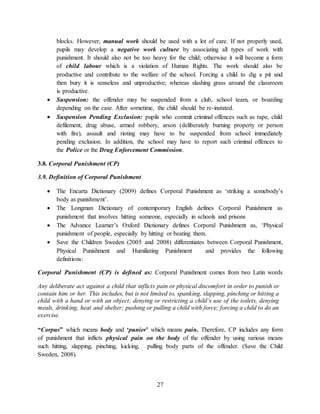 27
blocks. However, manual work should be used with a lot of care. If not properly used,
pupils may develop a negative work culture by associating all types of work with
punishment. It should also not be too heavy for the child; otherwise it will become a form
of child labour which is a violation of Human Rights. The work should also be
productive and contribute to the welfare of the school. Forcing a child to dig a pit and
then bury it is senseless and unproductive; whereas slashing grass around the classroom
is productive.
 Suspension: the offender may be suspended from a club, school team, or boarding
depending on the case. After sometime, the child should be re-instated.
 Suspension Pending Exclusion: pupils who commit criminal offences such as rape, child
defilement, drug abuse, armed robbery, arson (deliberately burning property or person
with fire), assault and rioting may have to be suspended from school immediately
pending exclusion. In addition, the school may have to report such criminal offences to
the Police or the Drug Enforcement Commission.
3.8. Corporal Punishment (CP)
3.9. Definition of Corporal Punishment
 The Encarta Dictionary (2009) defines Corporal Punishment as ‘striking a somebody’s
body as punishment’.
 The Longman Dictionary of contemporary English defines Corporal Punishment as
punishment that involves hitting someone, especially in schools and prisons
 The Advance Learner’s Oxford Dictionary defines Corporal Punishment as, ‘Physical
punishment of people, especially by hitting or beating them.
 Save the Children Sweden (2005 and 2008) differentiates between Corporal Punishment,
Physical Punishment and Humiliating Punishment and provides the following
definitions:
Corporal Punishment (CP) is defined as: Corporal Punishment comes from two Latin words
“Corpus” which means body and ‘punier’ which means pain. Therefore, CP includes any form
of punishment that inflicts physical pain on the body of the offender by using various means
such hitting, slapping, pinching, kicking, pulling body parts of the offender. (Save the Child
Sweden, 2008).
Any deliberate act against a child that inflicts pain or physical discomfort in order to punish or
contain him or her. This includes, but is not limited to, spanking, slapping, pinching or hitting a
child with a hand or with an object; denying or restricting a child’s use of the toilets, denying
meals, drinking, heat and shelter; pushing or pulling a child with force; forcing a child to do an
exercise.
 