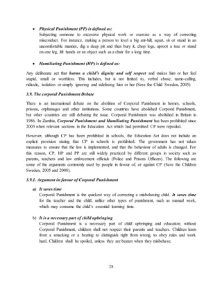 28
 Physical Punishment (PP) is defined as:
Subjecting someone to excessive physical work or exercise as a way of correcting
misconduct. For instance, making a person to level a big ant-hill, squat, sit or stand in an
uncomfortable manner, dig a deep pit and then bury it, chop logs, uproot a tree or stand
on one leg, lift hands or an object such as a chair for a long time.
 Humiliating Punishment (HP) is defined as:
Any deliberate act that harms a child’s dignity and self respect and makes him or her feel
stupid, small or worthless. This includes, but is not limited to, verbal abuse, name-calling,
ridicule, isolation or simply ignoring and sidelining him or her (Save the Child Sweden, 2005)
3.9. The corporal Punishment Debate
There is an international debate on the abolition of Corporal Punishment in homes, schools,
prisons, orphanages and other institutions. Some countries have abolished Corporal Punishment,
but other countries are still debating the issue. Corporal Punishment was abolished in Britain in
1986. In Zambia, Corporal Punishment and Humiliating Punishment has been prohibited since
2003 when relevant sections in the Education Act which had permitted CP were repealed.
However, although CP has been prohibited in schools, the Education Act does not include an
explicit provision stating that CP in schools is prohibited. The government has not taken
measures to ensure that the law is implemented, and that the behaviour of adults is changed. For
this reason, CP, HP and PP are still widely practiced by different groups in society such as
parents, teachers and law enforcement officials (Police and Prisons Officers). The following are
some of the arguments commonly used by people in favour of, or against CP (Save the Children
Sweden, 2005 and 2008).
3.9.1. Argument in favour of Corporal Punishment
a) It saves time
Corporal Punishment is the quickest way of correcting a misbehaving child. It saves time
for the teacher and the child, unlike other types of punishment, such as manual work,
which may consume the child’s essential learning time.
b) It is a necessary part of child upbringing
Corporal Punishment is a necessary part of child upbringing and education; without
Corporal Punishment, children shall not respect their parents and teachers. Children learn
from a smacking or a beating to distinguish right from wrong, to obey rules and work
hard. Children shall be spoiled, unless they are beaten when they misbehave.
 