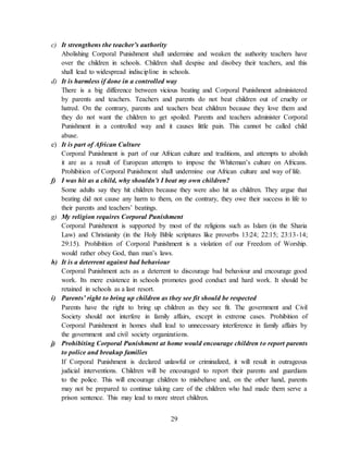 29
c) It strengthens the teacher’s authority
Abolishing Corporal Punishment shall undermine and weaken the authority teachers have
over the children in schools. Children shall despise and disobey their teachers, and this
shall lead to widespread indiscipline in schools.
d) It is harmless if done in a controlled way
There is a big difference between vicious beating and Corporal Punishment administered
by parents and teachers. Teachers and parents do not beat children out of cruelty or
hatred. On the contrary, parents and teachers beat children because they love them and
they do not want the children to get spoiled. Parents and teachers administer Corporal
Punishment in a controlled way and it causes little pain. This cannot be called child
abuse.
e) It is part of African Culture
Corporal Punishment is part of our African culture and traditions, and attempts to abolish
it are as a result of European attempts to impose the Whiteman’s culture on Africans.
Prohibition of Corporal Punishment shall undermine our African culture and way of life.
f) I was hit as a child, why shouldn’t I beat my own children?
Some adults say they hit children because they were also hit as children. They argue that
beating did not cause any harm to them, on the contrary, they owe their success in life to
their parents and teachers’ beatings.
g) My religion requires Corporal Punishment
Corporal Punishment is supported by most of the religions such as Islam (in the Sharia
Law) and Christianity (in the Holy Bible scriptures like proverbs 13:24; 22:15; 23:13-14;
29:15). Prohibition of Corporal Punishment is a violation of our Freedom of Worship.
would rather obey God, than man’s laws.
h) It is a deterrent against bad behaviour
Corporal Punishment acts as a deterrent to discourage bad behaviour and encourage good
work. Its mere existence in schools promotes good conduct and hard work. It should be
retained in schools as a last resort.
i) Parents’ right to bring up children as they see fit should be respected
Parents have the right to bring up children as they see fit. The government and Civil
Society should not interfere in family affairs, except in extreme cases. Prohibition of
Corporal Punishment in homes shall lead to unnecessary interference in family affairs by
the government and civil society organizations.
j) Prohibiting Corporal Punishment at home would encourage children to report parents
to police and breakup families
If Corporal Punishment is declared unlawful or criminalized, it will result in outrageous
judicial interventions. Children will be encouraged to report their parents and guardians
to the police. This will encourage children to misbehave and, on the other hand, parents
may not be prepared to continue taking care of the children who had made them serve a
prison sentence. This may lead to more street children.
 