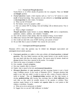 3
1.3.2. Factual and Thought Questions
Nacino-Brown et al (1982) classify all questions into two categories. These are factual
and thought questions.
 Factual Questions require a short response such as a “yes” or a “no” answer or a mere
recall of factual knowledge. These questions are also referred to as knowledge questions
or closed questions by other writers. For instance:
a) When was the UN formed?
b) The business run by two people is called ………………..
c) One can contract HIV by sharing a bed and beddings with an infected person. True or
False?
d) What is a Rigid Constitution?
Thought Questions require learners to practice thinking skills such as comprehension,
application, analysis, synthesis, and evaluation. Examples:
a) How will the removal of fuel subsidy affect the standard of living of your family?
b) Differentiate between HIV/AIDS Stigmatization and HIV/AIDS Discrimination.
c) How would you deal with a case of GBV involving your parents at home?
d) Do you think there is peace in Zambia? Give reasons for your answer.
1.3.3. Convergent and Divergent questions
Muzumara (2011) states that questions may be divided into divergent (open-ended) and
convergent (closed-ended) questions.
 Convergent questions are similar to what some scholars call closed questions or factual
questions. They have limited responses and they require learners to give specific answers
that must match with those the teacher expects. The answers given by learners should not
diverge (deviate) from those expected by the teacher. For example:
a) What are the causes of corruption in Zambia?
b) Give examples of grand corruption.
c) How may cannabis affect its abusers?
d) Explain what is meant by the term environmental degradation.
 Divergent Questions are open questions and they encourage learners to give a broad
range of diverse answers. In the words of Muzumara (2011), ‘‘divergent questions help
pupils to cast ‘their nets widely’ in order to come up with a variety of answers which are
useful in learning’’. They are thought-provoking questions and they help learners to
develop problem-solving skills because they encourage them to think differently from
each other as they search for possible answers to the question or problem. These
questions require learners to be creative and organize ideas in a new pattern or find
solutions to problems. Examples:
a) What can we do to end poverty in Zambia?
b) Suggest how we can end “child defilement in Zambia.”
 