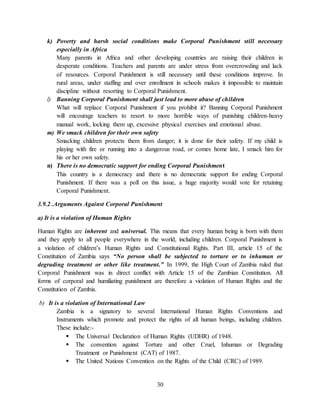 30
k) Poverty and harsh social conditions make Corporal Punishment still necessary
especially in Africa
Many parents in Africa and other developing countries are raising their children in
desperate conditions. Teachers and parents are under stress from overcrowding and lack
of resources. Corporal Punishment is still necessary until these conditions improve. In
rural areas, under staffing and over enrollment in schools makes it impossible to maintain
discipline without resorting to Corporal Punishment.
l) Banning Corporal Punishment shall just lead to more abuse of children
What will replace Corporal Punishment if you prohibit it? Banning Corporal Punishment
will encourage teachers to resort to more horrible ways of punishing children-heavy
manual work, locking them up, excessive physical exercises and emotional abuse.
m) We smack children for their own safety
Smacking children protects them from danger; it is done for their safety. If my child is
playing with fire or running into a dangerous road, or comes home late, I smack him for
his or her own safety.
n) There is no democratic support for ending Corporal Punishment
This country is a democracy and there is no democratic support for ending Corporal
Punishment. If there was a poll on this issue, a huge majority would vote for retaining
Corporal Punishment.
3.9.2 .Arguments Against Corporal Punishment
a) It is a violation of Human Rights
Human Rights are inherent and universal. This means that every human being is born with them
and they apply to all people everywhere in the world, including children. Corporal Punishment is
a violation of children’s Human Rights and Constitutional Rights. Part III, article 15 of the
Constitution of Zambia says “No person shall be subjected to torture or to inhuman or
degrading treatment or other like treatment.” In 1999, the High Court of Zambia ruled that
Corporal Punishment was in direct conflict with Article 15 of the Zambian Constitution. All
forms of corporal and humiliating punishment are therefore a violation of Human Rights and the
Constitution of Zambia.
b) It is a violation of International Law
Zambia is a signatory to several International Human Rights Conventions and
Instruments which promote and protect the rights of all human beings, including children.
These include:-
 The Universal Declaration of Human Rights (UDHR) of 1948.
 The convention against Torture and other Cruel, Inhuman or Degrading
Treatment or Punishment (CAT) of 1987.
 The United Nations Convention on the Rights of the Child (CRC) of 1989.
 