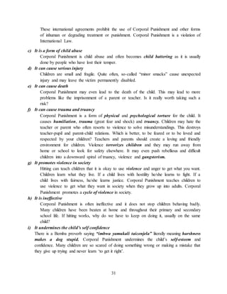 31
These international agreements prohibit the use of Corporal Punishment and other forms
of inhuman or degrading treatment or punishment. Corporal Punishment is a violation of
International Law.
c) It is a form of child abuse
Corporal Punishment is child abuse and often becomes child battering as it is usually
done by people who have lost their temper.
d) It can cause serious injury
Children are small and fragile. Quite often, so-called “minor smacks” cause unexpected
injury and may leave the victim permanently disabled.
e) It can cause death
Corporal Punishment may even lead to the death of the child. This may lead to more
problems like the imprisonment of a parent or teacher. Is it really worth taking such a
risk?
f) It can cause trauma and truancy
Corporal Punishment is a form of physical and psychological torture for the child. It
causes humiliation, trauma (great fear and shock) and truancy. Children may hate the
teacher or parent who often resorts to violence to solve misunderstandings. This destroys
teacher-pupil and parent-child relations. Which is better, to be feared or to be loved and
respected by your children? Teachers and parents should create a loving and friendly
environment for children. Violence terrorizes children and they may run away from
home or school to look for safety elsewhere. It may even push rebellious and difficult
children into a downward spiral of truancy, violence and gangsterism.
g) It promotes violence in society
Hitting can teach children that it is okay to use violence and anger to get what you want.
Children learn what they live. If a child lives with hostility he/she learns to fight. If a
child lives with fairness, he/she learns justice. Corporal Punishment teaches children to
use violence to get what they want in society when they grow up into adults. Corporal
Punishment promotes a cycle of violence in society.
h) It is ineffective
Corporal Punishment is often ineffective and it does not stop children behaving badly.
Many children have been beaten at home and throughout their primary and secondary
school life. If hitting works, why do we have to keep on doing it, usually on the same
child?
i) It undermines the child’s self confidence
There is a Bemba proverb saying “imbwa yamukali taicenjela” literally meaning harshness
makes a dog stupid. Corporal Punishment undermines the child’s self-esteem and
confidence. Many children are so scared of doing something wrong or making a mistake that
they give up trying and never learn ‘to get it right’.
 