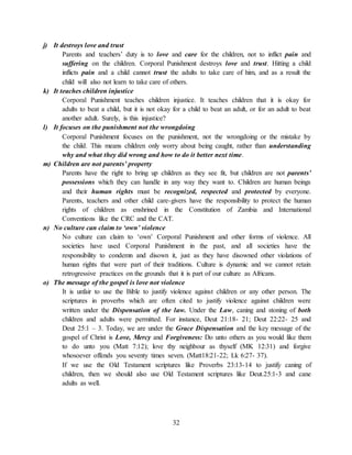 32
j) It destroys love and trust
Parents and teachers’ duty is to love and care for the children, not to inflict pain and
suffering on the children. Corporal Punishment destroys love and trust. Hitting a child
inflicts pain and a child cannot trust the adults to take care of him, and as a result the
child will also not learn to take care of others.
k) It teaches children injustice
Corporal Punishment teaches children injustice. It teaches children that it is okay for
adults to beat a child, but it is not okay for a child to beat an adult, or for an adult to beat
another adult. Surely, is this injustice?
l) It focuses on the punishment not the wrongdoing
Corporal Punishment focuses on the punishment, not the wrongdoing or the mistake by
the child. This means children only worry about being caught, rather than understanding
why and what they did wrong and how to do it better next time.
m) Children are not parents’ property
Parents have the right to bring up children as they see fit, but children are not parents’
possessions which they can handle in any way they want to. Children are human beings
and their human rights must be recognized, respected and protected by everyone.
Parents, teachers and other child care-givers have the responsibility to protect the human
rights of children as enshrined in the Constitution of Zambia and International
Conventions like the CRC and the CAT.
n) No culture can claim to ‘own’ violence
No culture can claim to ‘own’ Corporal Punishment and other forms of violence. All
societies have used Corporal Punishment in the past, and all societies have the
responsibility to condemn and disown it, just as they have disowned other violations of
human rights that were part of their traditions. Culture is dynamic and we cannot retain
retrogressive practices on the grounds that it is part of our culture as Africans.
o) The message of the gospel is love not violence
It is unfair to use the Bible to justify violence against children or any other person. The
scriptures in proverbs which are often cited to justify violence against children were
written under the Dispensation of the law. Under the Law, caning and stoning of both
children and adults were permitted. For instance, Deut 21:18- 21; Deut 22:22- 25 and
Deut 25:1 – 3. Today, we are under the Grace Dispensation and the key message of the
gospel of Christ is Love, Mercy and Forgiveness: Do unto others as you would like them
to do unto you (Matt 7:12); love thy neighbour as thyself (MK 12:31) and forgive
whosoever offends you seventy times seven. (Matt18:21-22; Lk 6:27- 37).
If we use the Old Testament scriptures like Proverbs 23:13-14 to justify caning of
children, then we should also use Old Testament scriptures like Deut.25:1-3 and cane
adults as well.
 