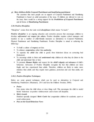 33
p) Most children dislike Corporal Punishment and humiliating punishment
The assertion that most people are in support of Corporal Punishment and Humiliating
Punishment is based on adult perception of the issue. If children are allowed to vote on
the issue, there would be a strong support for the Prohibition of Corporal Punishment
and all forms of Humiliating Punishment.
3.10. Positive Discipline
“Discipline” comes from the Latin word disciplinare which means “to teach.”
Positive discipline is an ongoing educative and corrective process that encourages children to
develop self-control and respect for others. Positive discipline requires school managers and
teachers to use a number of child-friendly measures as alternatives to Corporal Punishment,
Physical Punishment and Humiliating Punishment. Positive Discipline is aimed at achieving the
following:-
 To build a culture of respect, not fear.
 To enhance cooperation, rather than authority.
 To separate the child (the child is good) from behaviour (focus on correcting bad
[behaviour).
 To encourage adults to listen and understand why children do what they do (listen to the
child and understand him or her).
 To promote Human Rights and respect for the child’s dignity and tolerance of child’s
behaviour. Advocates of Positive Discipline recognize the fact that children are more
fragile and less experienced than adults. Therefore, children are likely to make more
mistakes than adults and they require more guidance, protection and care than adults, not
abuse.
3.10.1. Positive Discipline Techniques
Below are some general techniques which can be used as alternatives to Corporal and
Humiliating Punishment (Muzumara, 2011 and Save the Children Sweden, 2008):
 Praise
Give praise when the child obeys or does things well. This encourages the child to model
his/her behaviour on positive reinforcement and to learn self discipline.
 Merit Awards
Handout specially designed Merit Cards that congratulate children for academic, sport or
social achievement.
 Pass on the Good Behaviour News
 