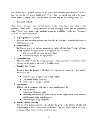 34
Let teachers make a positive comment on the child’s good behaviour and achievement “Mary, I
hear that you did well in your English test.” “Peter, I hear you played very well in the soccer
march against St. Marks Team,” “Makani, I hear you came early for school today, keep it up.
 Comments in books
Write positive comments when marking learners’ books. “You made fewer mistakes than
yesterday.” “Good work.” “I really appreciated the way you helped Martha with her mathematics
today.” Never write negative and humiliating comments in children’s books e.g. “Hopeless,”
“You are too playful, you will fail.”
 Report good news to parents
Phone or write to tell the parents what their child has done right, instead of only what the
child has done wrong.
 Suggestion Box
Let learners have a say and pass comments on matters affecting them. You may ask them
weekly questions and place answers in a suggestion box. For instance:
 Which lesson did you enjoy this week? Why?
 Which lesson did you not enjoy? Why?
 Sympathy Cards
Show the child you care by sending messages of “quick recoveries,” condolences in time
of problems like sickness and death in the child’s family.
 Speaking Out Forums
Create a forum for learners to talk about their interests and express their views openly.
Issues could be:-
 What can we do to improve diet in the boarding?
 How should prefects be chosen?
 What would you change at school?
 Special treat
Children who do something right may be given special rewards like:-
 Pens and pencils
 Going home 30 minutes earlier
 Announcing their names and invite them to receive congratulations cards from the
school manager at the school assembly.
 End of term gift giving and parties
 Learner Centred Teaching
Use an active learning approach with activities like group work, debates, role-play and
demonstrations to keep children busy and involved. They say “an idle mind is the devils’
workshop.” Busy children rarely misbehave in class.
 