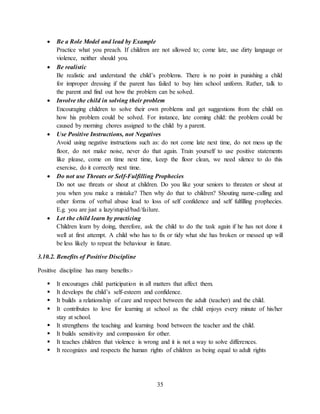 35
 Be a Role Model and lead by Example
Practice what you preach. If children are not allowed to; come late, use dirty language or
violence, neither should you.
 Be realistic
Be realistic and understand the child’s problems. There is no point in punishing a child
for improper dressing if the parent has failed to buy him school uniform. Rather, talk to
the parent and find out how the problem can be solved.
 Involve the child in solving their problem
Encouraging children to solve their own problems and get suggestions from the child on
how his problem could be solved. For instance, late coming child: the problem could be
caused by morning chores assigned to the child by a parent.
 Use Positive Instructions, not Negatives
Avoid using negative instructions such as: do not come late next time, do not mess up the
floor, do not make noise, never do that again. Train yourself to use positive statements
like please, come on time next time, keep the floor clean, we need silence to do this
exercise, do it correctly next time.
 Do not use Threats or Self-Fulfilling Prophecies
Do not use threats or shout at children. Do you like your seniors to threaten or shout at
you when you make a mistake? Then why do that to children? Shouting name-calling and
other forms of verbal abuse lead to loss of self confidence and self fulfilling prophecies.
E.g. you are just a lazy/stupid/bad/failure.
 Let the child learn by practicing
Children learn by doing, therefore, ask the child to do the task again if he has not done it
well at first attempt. A child who has to fix or tidy what she has broken or messed up will
be less likely to repeat the behaviour in future.
3.10.2. Benefits of Positive Discipline
Positive discipline has many benefits:-
 It encourages child participation in all matters that affect them.
 It develops the child’s self-esteem and confidence.
 It builds a relationship of care and respect between the adult (teacher) and the child.
 It contributes to love for learning at school as the child enjoys every minute of his/her
stay at school.
 It strengthens the teaching and learning bond between the teacher and the child.
 It builds sensitivity and compassion for other.
 It teaches children that violence is wrong and it is not a way to solve differences.
 It recognizes and respects the human rights of children as being equal to adult rights
 