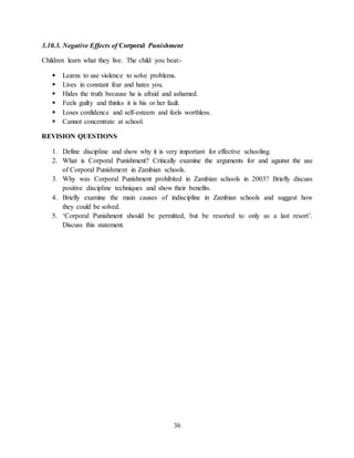 36
3.10.3. Negative Effects of Corporal Punishment
Children learn what they live. The child you beat:-
 Learns to use violence to solve problems.
 Lives in constant fear and hates you.
 Hides the truth because he is afraid and ashamed.
 Feels guilty and thinks it is his or her fault.
 Loses confidence and self-esteem and feels worthless.
 Cannot concentrate at school.
REVISION QUESTIONS
1. Define discipline and show why it is very important for effective schooling.
2. What is Corporal Punishment? Critically examine the arguments for and against the use
of Corporal Punishment in Zambian schools.
3. Why was Corporal Punishment prohibited in Zambian schools in 2003? Briefly discuss
positive discipline techniques and show their benefits.
4. Briefly examine the main causes of indiscipline in Zambian schools and suggest how
they could be solved.
5. ‘Corporal Punishment should be permitted, but be resorted to only as a last resort’.
Discuss this statement.
 