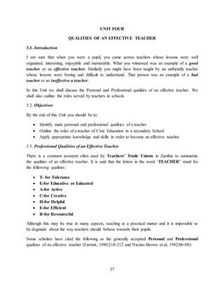 37
UNIT FOUR
QUALITIES OF AN EFFECTIVE TEACHER
3.1. Introduction
I am sure that when you were a pupil, you came across teachers whose lessons were well
organized, interesting, enjoyable and memorable. What you witnessed was an example of a good
teacher or an effective teacher. Similarly you might have been taught by an unfriendly teacher
whose lessons were boring and difficult to understand. That person was an example of a bad
teacher or an ineffective a teacher.
In this Unit we shall discuss the Personal and Professional qualities of an effective teacher. We
shall also outline the roles served by teachers in schools.
3.2. Objectives
By the end of this Unit you should be to:
 Identify main personal and professional qualities of a teacher
 Outline the roles of a teacher of Civic Education in a secondary School
 Apply appropriate knowledge and skills in order to become an effective teacher.
3.3. Professional Qualities of an Effective Teacher
There is a common acronym often used by Teachers’ Trade Unions in Zambia to summarize
the qualities of an effective teacher. It is said that the letters in the word ‘TEACHER’ stand for
the following qualities:
 T- for Tolerance
 E-for Educative or Educated
 A-for Active
 C-for Creative
 H-for Helpful
 E-for Efficient
 R-for Resourceful
Although this may be true in many aspects, teaching is a practical matter and it is impossible to
be dogmatic about the way teachers should behave towards their pupils.
Some scholars have cited the following as the generally accepted Personal and Professional
qualities of an effective teacher (Farrant, 1980:210-212 and Nacino-Brown et.al, 1982:06-08):
 
