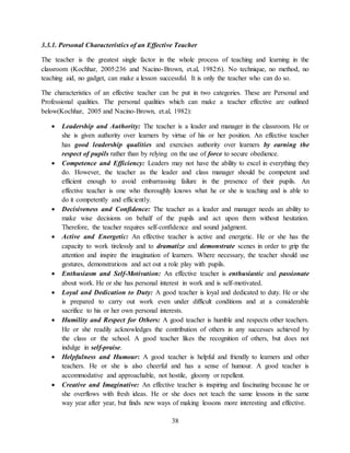 38
3.3.1. Personal Characteristics of an Effective Teacher
The teacher is the greatest single factor in the whole process of teaching and learning in the
classroom (Kochhar, 2005:236 and Nacino-Brown, et.al, 1982:6). No technique, no method, no
teaching aid, no gadget, can make a lesson successful. It is only the teacher who can do so.
The characteristics of an effective teacher can be put in two categories. These are Personal and
Professional qualities. The personal qualities which can make a teacher effective are outlined
below(Kochhar, 2005 and Nacino-Brown, et.al, 1982):
 Leadership and Authority: The teacher is a leader and manager in the classroom. He or
she is given authority over learners by virtue of his or her position. An effective teacher
has good leadership qualities and exercises authority over learners by earning the
respect of pupils rather than by relying on the use of force to secure obedience.
 Competence and Efficiency: Leaders may not have the ability to excel in everything they
do. However, the teacher as the leader and class manager should be competent and
efficient enough to avoid embarrassing failure in the presence of their pupils. An
effective teacher is one who thoroughly knows what he or she is teaching and is able to
do it competently and efficiently.
 Decisiveness and Confidence: The teacher as a leader and manager needs an ability to
make wise decisions on behalf of the pupils and act upon them without hesitation.
Therefore, the teacher requires self-confidence and sound judgment.
 Active and Energetic: An effective teacher is active and energetic. He or she has the
capacity to work tirelessly and to dramatize and demonstrate scenes in order to grip the
attention and inspire the imagination of learners. Where necessary, the teacher should use
gestures, demonstrations and act out a role play with pupils.
 Enthusiasm and Self-Motivation: An effective teacher is enthusiastic and passionate
about work. He or she has personal interest in work and is self-motivated.
 Loyal and Dedication to Duty: A good teacher is loyal and dedicated to duty. He or she
is prepared to carry out work even under difficult conditions and at a considerable
sacrifice to his or her own personal interests.
 Humility and Respect for Others: A good teacher is humble and respects other teachers.
He or she readily acknowledges the contribution of others in any successes achieved by
the class or the school. A good teacher likes the recognition of others, but does not
indulge in self-praise.
 Helpfulness and Humour: A good teacher is helpful and friendly to learners and other
teachers. He or she is also cheerful and has a sense of humour. A good teacher is
accommodative and approachable, not hostile, gloomy or repellent.
 Creative and Imaginative: An effective teacher is inspiring and fascinating because he or
she overflows with fresh ideas. He or she does not teach the same lessons in the same
way year after year, but finds new ways of making lessons more interesting and effective.
 