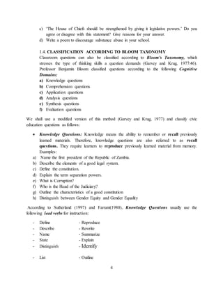 4
c) ‘The House of Chiefs should be strengthened by giving it legislative powers.’ Do you
agree or disagree with this statement? Give reasons for your answer.
d) Write a poem to discourage substance abuse in your school.
1.4. CLASSIFICATION ACCORDING TO BLOOM TAXONOMY
Classroom questions can also be classified according to Bloom’s Taxonomy, which
stresses the type of thinking skills a question demands (Garvey and Krug, 1977:46).
Professor Benjamin Bloom classified questions according to the following Cognitive
Domains:
a) Knowledge questions
b) Comprehension questions
c) Application questions
d) Analysis questions
e) Synthesis questions
f) Evaluation questions
We shall use a modified version of this method (Garvey and Krug, 1977) and classify civic
education questions as follows:
 Knowledge Questions: Knowledge means the ability to remember or recall previously
learned materials. Therefore, knowledge questions are also referred to as recall
questions. They require learners to reproduce previously learned material from memory.
Examples:
a) Name the first president of the Republic of Zambia.
b) Describe the elements of a good legal system.
c) Define the constitution.
d) Explain the term separation powers.
e) What is Corruption?
f) Who is the Head of the Judiciary?
g) Outline the characteristics of a good constitution
h) Distinguish between Gender Equity and Gender Equality
According to Sutherland (1997) and Farrant(1980), Knowledge Questions usually use the
following lead verbs for instruction:
- Define - Reproduce
- Describe - Rewrite
- Name - Summarize
- State - Explain
- Distinguish - Identify
- List - Outline
 
