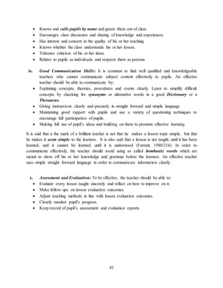 41
 Knows and calls pupils by name and greets them out of class.
 Encourages class discussion and sharing of knowledge and experiences.
 Has interest and concern in the quality of his or her teaching.
 Knows whether the class understands his or her lesson.
 Tolerates criticism of his or her ideas.
 Relates to pupils as individuals and respects them as persons
ix. Good Communication Skills: It is common to find well qualified and knowledgeable
teachers who cannot communicate subject content effectively to pupils. An effective
teacher should be able to communicate by:
 Explaining concepts, theories, procedures and events clearly. Learn to simplify difficult
concepts by checking for synonyms or alternative words in a good Dictionary or a
Thesaurus.
 Giving instructions clearly and precisely in straight forward and simple language.
 Maintaining good rapport with pupils and use a variety of questioning techniques to
encourage full participation of pupils.
 Making full use of pupil’s ideas and building on them to promote effective learning.
It is said that a the mark of a brilliant teacher is not that he makes a lesson topic simple, but that
he makes it seem simple to the learners. It is also said that a lesson is not taught, until it has been
learned, and it cannot be learned, until it is understood (Farrant, 1980:216). In order to
communicate effectively, the teacher should avoid using so called bombastic words which are
meant to show off his or her knowledge and grammar before the learners. An effective teacher
uses simple straight forward language in order to communicate information clearly.
x. Assessment and Evaluation: To be effective, the teacher should be able to:
 Evaluate every lesson taught sincerely and reflect on how to improve on it.
 Make follow-ups on lesson evaluation outcomes.
 Adjust teaching methods in line with lesson evaluation outcomes.
 Closely monitor pupil’s progress.
 Keep record of pupil’s assessment and evaluation reports.
 