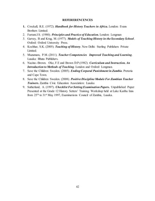 42
REFERERENCENCES
1. Crockall, R.E. (1972). Handbook for History Teachers in Africa. London: Evans
Brothers Limited.
2. Farrant.J.S. (1980). Principles and Practice of Education. London: Longman
3. Garvey, B and Krug, M. (1977). Models of Teaching History in the Secondary School.
Oxford: Oxford University Press.
4. Kochhar, S.K. (2005). Teaching of History. New Delhi: Sterling Publishers Private
Limited.
5. Muzumara, P.M. (2011). Teacher Competencies Improved Teaching and Learning.
Lusaka: Bhuta Publishers.
6. Nacino.-Brown. Oke, F.E and Brown D.P.(1982). Curriculum and Instruction. An
Introduction to Methods of Teaching. London and Oxford: Longman.
7. Save the Children Sweden. (2005). Ending Corporal Punishment in Zambia. Pretoria
and Cape Town.
8. Save the Children Sweden. (2008). Positive Discipline Module For Zambian Teacher
Trainers. Zambia Civic Education Association: Lusaka
9. Sutherland, A. (1997). Checklist For Setting Examination Papers. Unpublished Paper
Presented at the Grade 12 History Setters’ Training Workshop held at Lake Kariba Inns
from 25th to 31st May 1997, Examinations Council of Zambia, Lusaka.
 