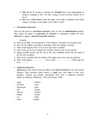 6
c) Why did the PF promise to introduce the ‘Windfall Tax’ in the mining industry in
during its campaign in 2011, but after coming to power the Party decided not to
do so?
d) How does Child Labour violate the rights of the Child as enshrined in the United
Nations Convention on the Rights of the Child of 1989?
 Extrapolation Questions
These are also known as speculation questions. They are close to comprehension questions.
They require the learner to understand the situation or information available and draw
inferences or suggest a hypothesis (possible solution).
Examples:
a) What do you think were the intentions of the American Government for invading Iraq?
b) How will the building of a bridge at Kazungula affect the Zambian economy?
c) What would happen if there were no laws and courts in Zambia?
d) What would you do if you stopped were sexually abused by one of your parents?
e) Suggest possible reasons why the man in this story committed suicide after the death of
his wife from an illness?
f) What can be concluded from the defeats of the ruling party in the recent by-elections?
g) What would happen…………………? How would ……………………? What could you
do if,………..?
 Application Questions
Application in this context means the ability to use learned material in new and concrete
situations. These questions require learners to apply (use) such things as rules, laws,
principles, concepts and formulas. Instructional verbs used in application questions
include the following (Sutherland, 1997) and (Farrant, 1980):
- Apply - Operate
- Construct - Solve
- Demonstrate - Show
- Find - Prepare
- Discover - Produce
- Modify - Predict
- Use - Make
- Relate - Transfer
 