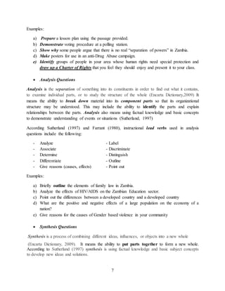 7
Examples:
a) Prepare a lesson plan using the passage provided.
b) Demonstrate voting procedure at a polling station.
c) Show why some people argue that there is no real “separation of powers” in Zambia.
d) Make posters for use in an anti-Drug Abuse campaign.
e) Identify groups of people in your area whose human rights need special protection and
draw up a Charter of Rights that you feel they should enjoy and present it to your class.
 Analysis Questions
Analysis is the separation of something into its constituents in order to find out what it contains,
to examine individual parts, or to study the structure of the whole (Encarta Dictionary,2009) It
means the ability to break down material into its component parts so that its organizational
structure may be understood. This may include the ability to identify the parts and explain
relationships between the parts. Analysis also means using factual knowledge and basic concepts
to demonstrate understanding of events or situations (Sutherland, 1997)
According Sutherland (1997) and Farrant (1980), instructional lead verbs used in analysis
questions include the following:
- Analyze - Label
- Associate - Discriminate
- Determine - Distinguish
- Differentiate - Outline
- Give reasons (causes, effects) - Point out
Examples:
a) Briefly outline the elements of family law in Zambia.
b) Analyze the effects of HIV/AIDS on the Zambian Education sector.
c) Point out the differences between a developed country and a developed country
d) What are the positive and negative effects of a large population on the economy of a
nation?
e) Give reasons for the causes of Gender based violence in your community
 Synthesis Questions
Synthesis is a process of combining different ideas, influences, or objects into a new whole
(Encarta Dictionary, 2009). It means the ability to put parts together to form a new whole.
According to Sutherland (1997) synthesis is using factual knowledge and basic subject concepts
to develop new ideas and solutions.
 