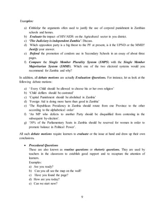 9
Examples:
a) Criticize the arguments often used to justify the use of corporal punishment in Zambian
schools and homes.
b) Evaluate the impact of HIV/AIDS on the Agricultural sector in you district.
c) ‘The Judiciary is independent Zambia’. Discuss.
d) Which opposition party is a big threat to the PF at present, is it the UPND or the MMD?
Justify your answer.
e) Defend the promotion of condom use in Secondary Schools in an essay of about three
pages.
f) Compare the Single Member Plurality System (SMPS) with the Single Member
Majoritarian System (SMMS). Which one of the two electoral systems would you
recommend for Zambia and why?
In addition, all debate motions are actually Evaluation Questions. For instance, let us look at the
following debate motions:
a) ‘ Every Child should be allowed to choose his or her own religion’
b) ‘Child defilers should be castrated’
c) ‘Capital Punishment should be abolished in Zambia’
d) ‘Foreign Aid is doing more harm than good in Zambia’
e) ‘The Republican Presidency in Zambia should rotate from one Province to the other
according to the alphabetical order’
f) ‘An MP who defects to another Party should be disqualified from contesting in the
subsequent by-election’.
g) ‘30% of the Parliamentary Seats in Zambia should be reserved for women in order to
promote balance in Political Power’.
All such debate motions require learners to evaluate or the issue at hand and draw up their own
conclusions.
 Procedural Questions
These are also known as routine questions or rhetoric questions. They are used by
teachers in the classroom to establish good rapport and to recapture the attention of
learners.
Examples:
a) Are you ready?
b) Can you all see the map on the wall?
c) Have you found the page?
d) How are you today?
e) Can we start now?
 