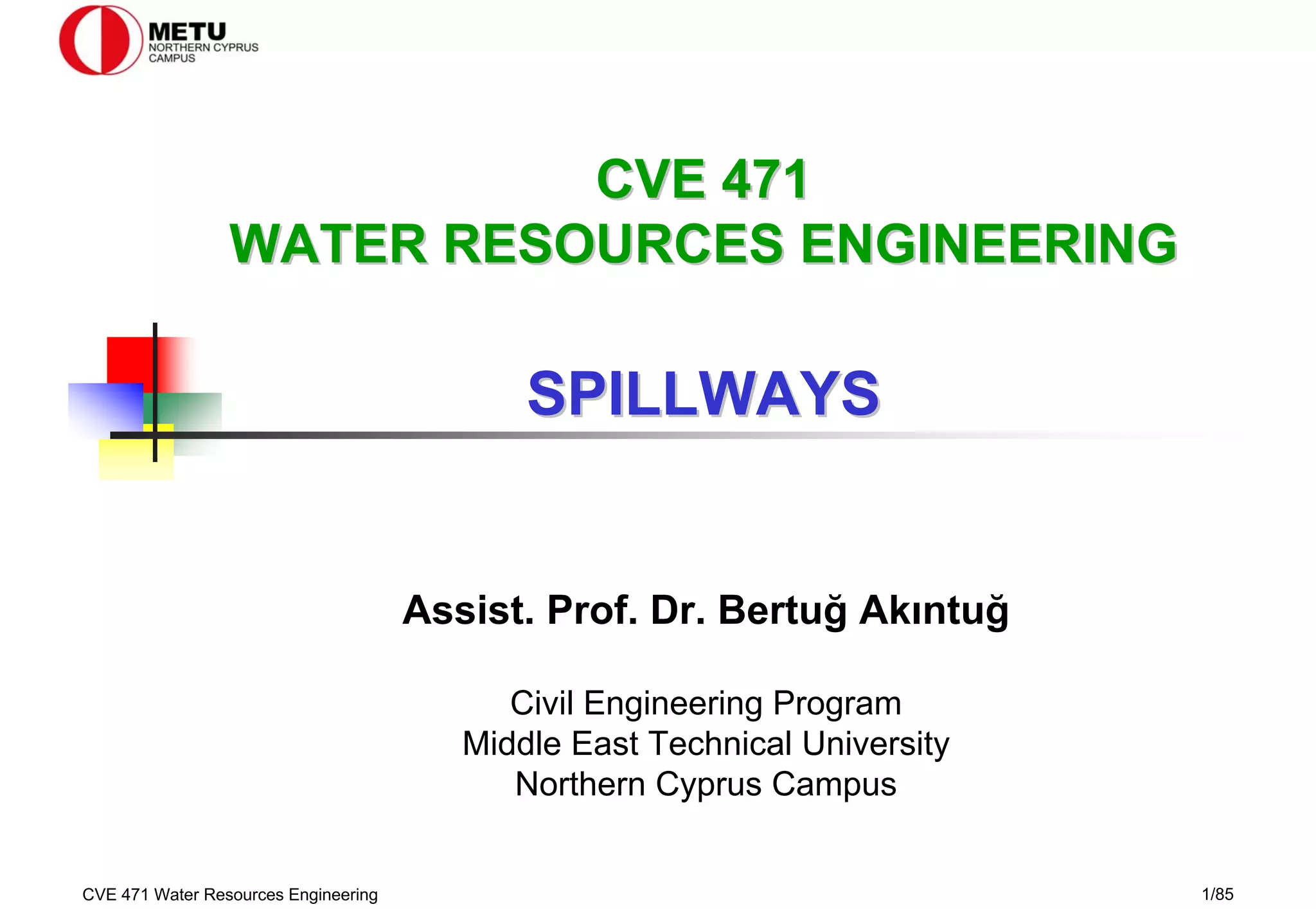 CVE 471 Water Resources Engineering 1/85
Assist. Prof. Dr. Bertuğ Akıntuğ
Civil Engineering Program
Middle East Technical University
Northern Cyprus Campus
CVE 471
CVE 471
WATER RESOURCES ENGINEERING
WATER RESOURCES ENGINEERING
SPILLWAYS
SPILLWAYS
 