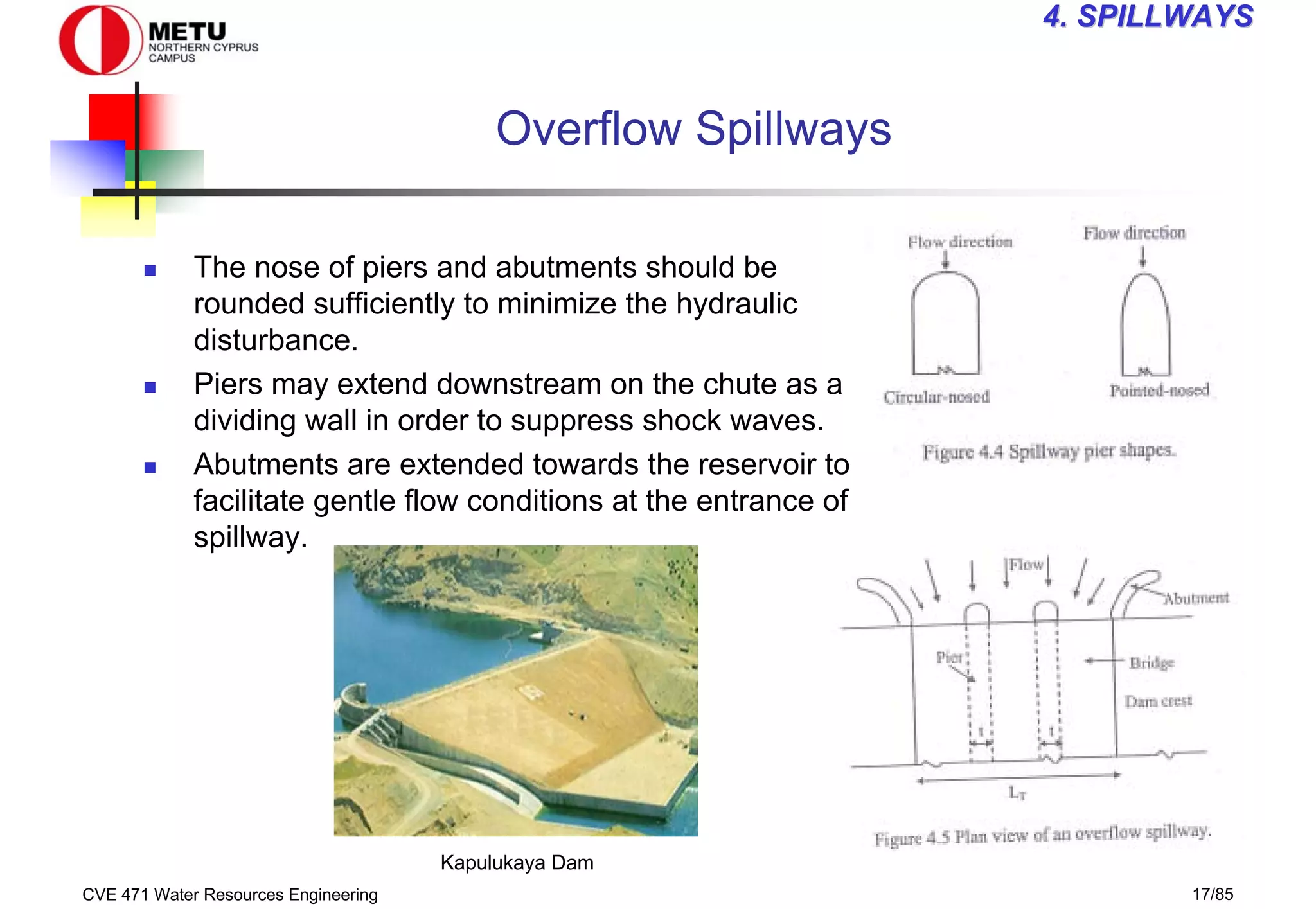 CVE 471 Water Resources Engineering 17/85
4
4. SPILLWAYS
. SPILLWAYS
Overflow Spillways
„ The nose of piers and abutments should be
rounded sufficiently to minimize the hydraulic
disturbance.
„ Piers may extend downstream on the chute as a
dividing wall in order to suppress shock waves.
„ Abutments are extended towards the reservoir to
facilitate gentle flow conditions at the entrance of
spillway.
Kapulukaya Dam
 