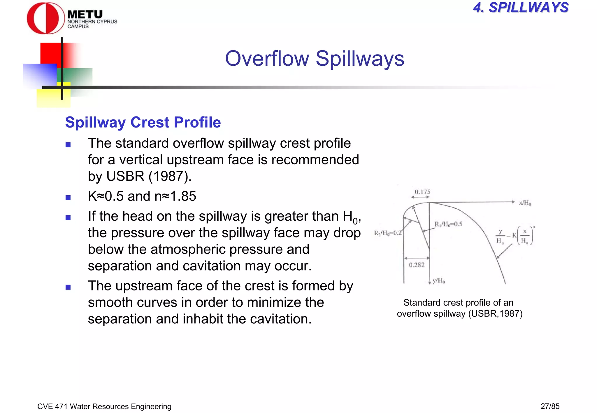 CVE 471 Water Resources Engineering 27/85
4
4. SPILLWAYS
. SPILLWAYS
Overflow Spillways
Spillway Crest Profile
„ The standard overflow spillway crest profile
for a vertical upstream face is recommended
by USBR (1987).
„ K≈0.5 and n≈1.85
„ If the head on the spillway is greater than H0,
the pressure over the spillway face may drop
below the atmospheric pressure and
separation and cavitation may occur.
„ The upstream face of the crest is formed by
smooth curves in order to minimize the
separation and inhabit the cavitation.
Standard crest profile of an
overflow spillway (USBR,1987)
 