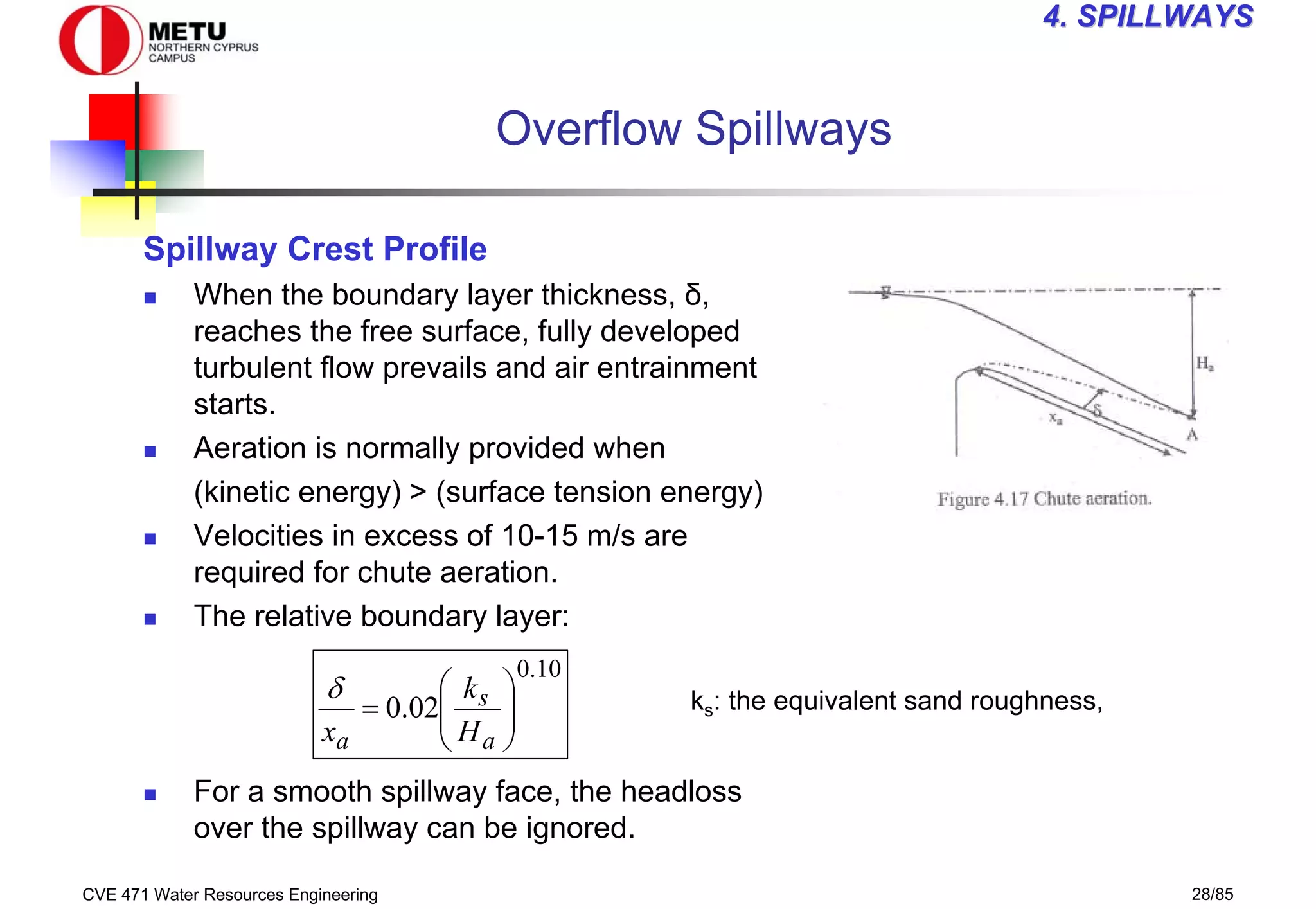 CVE 471 Water Resources Engineering 28/85
4
4. SPILLWAYS
. SPILLWAYS
Overflow Spillways
Spillway Crest Profile
„ When the boundary layer thickness, δ,
reaches the free surface, fully developed
turbulent flow prevails and air entrainment
starts.
„ Aeration is normally provided when
(kinetic energy) > (surface tension energy)
„ Velocities in excess of 10-15 m/s are
required for chute aeration.
„ The relative boundary layer:
„ For a smooth spillway face, the headloss
over the spillway can be ignored.
10
.
0
02
.
0 







=
a
s
a H
k
x
δ ks: the equivalent sand roughness,
 