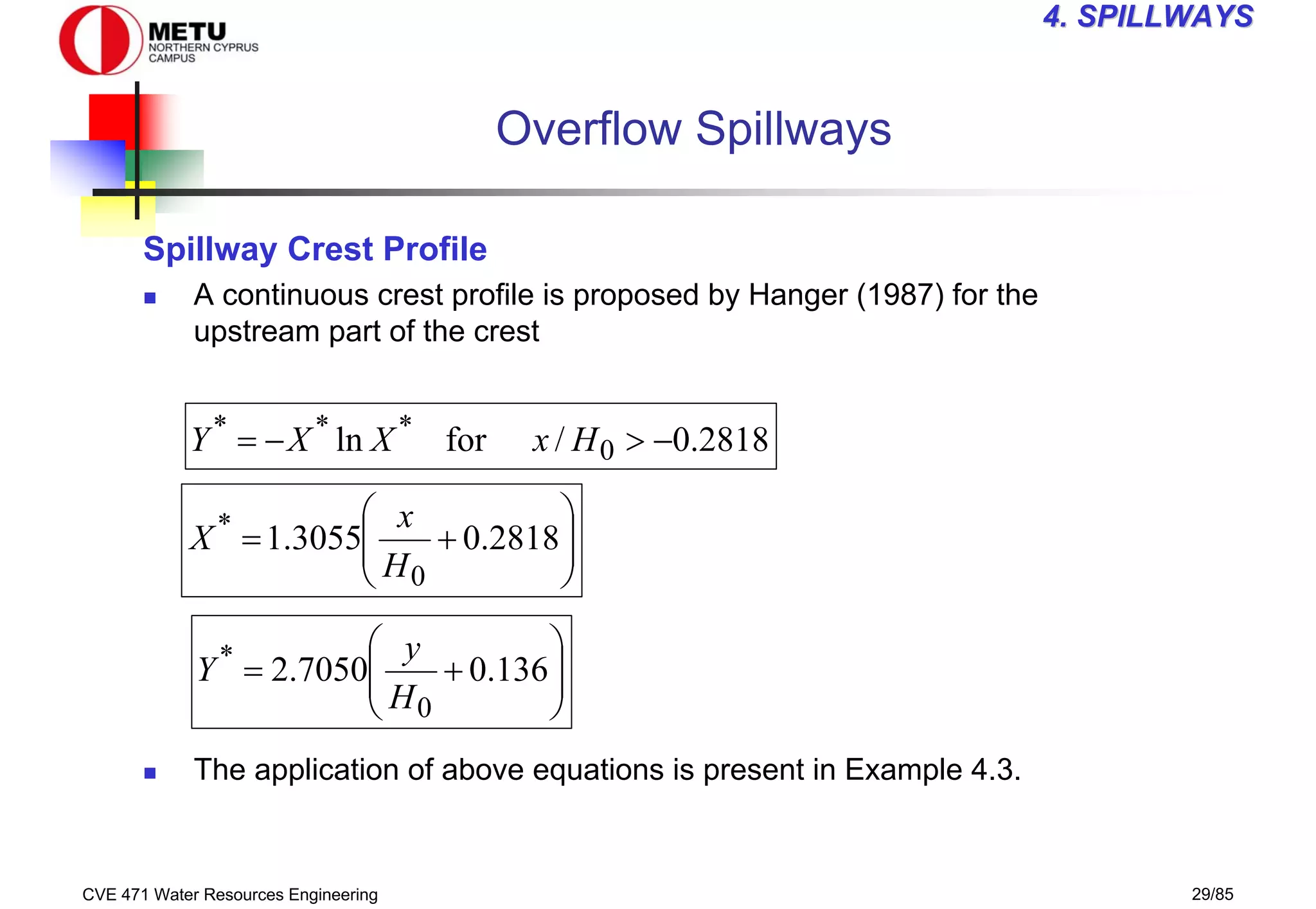 CVE 471 Water Resources Engineering 29/85
4
4. SPILLWAYS
. SPILLWAYS
Overflow Spillways
Spillway Crest Profile
„ A continuous crest profile is proposed by Hanger (1987) for the
upstream part of the crest
„ The application of above equations is present in Example 4.3.
2818
.
0
/
for
ln 0
*
*
*
−
>
−
= H
x
X
X
Y








+
= 2818
.
0
3055
.
1
0
*
H
x
X








+
= 136
.
0
7050
.
2
0
*
H
y
Y
 