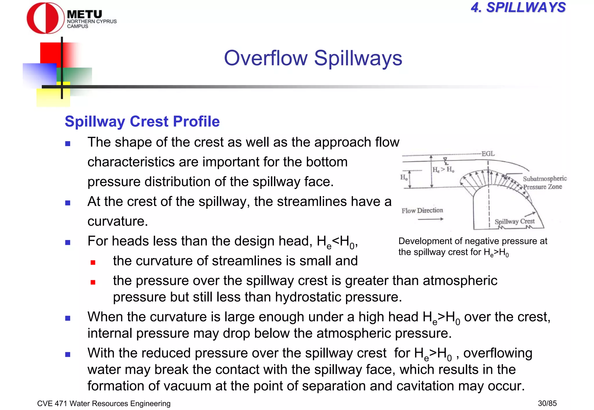 CVE 471 Water Resources Engineering 30/85
4
4. SPILLWAYS
. SPILLWAYS
Development of negative pressure at
the spillway crest for He>H0
Overflow Spillways
Spillway Crest Profile
„ The shape of the crest as well as the approach flow
characteristics are important for the bottom
pressure distribution of the spillway face.
„ At the crest of the spillway, the streamlines have a
curvature.
„ For heads less than the design head, He<H0,
„ the curvature of streamlines is small and
„ the pressure over the spillway crest is greater than atmospheric
pressure but still less than hydrostatic pressure.
„ When the curvature is large enough under a high head He>H0 over the crest,
internal pressure may drop below the atmospheric pressure.
„ With the reduced pressure over the spillway crest for He>H0 , overflowing
water may break the contact with the spillway face, which results in the
formation of vacuum at the point of separation and cavitation may occur.
 