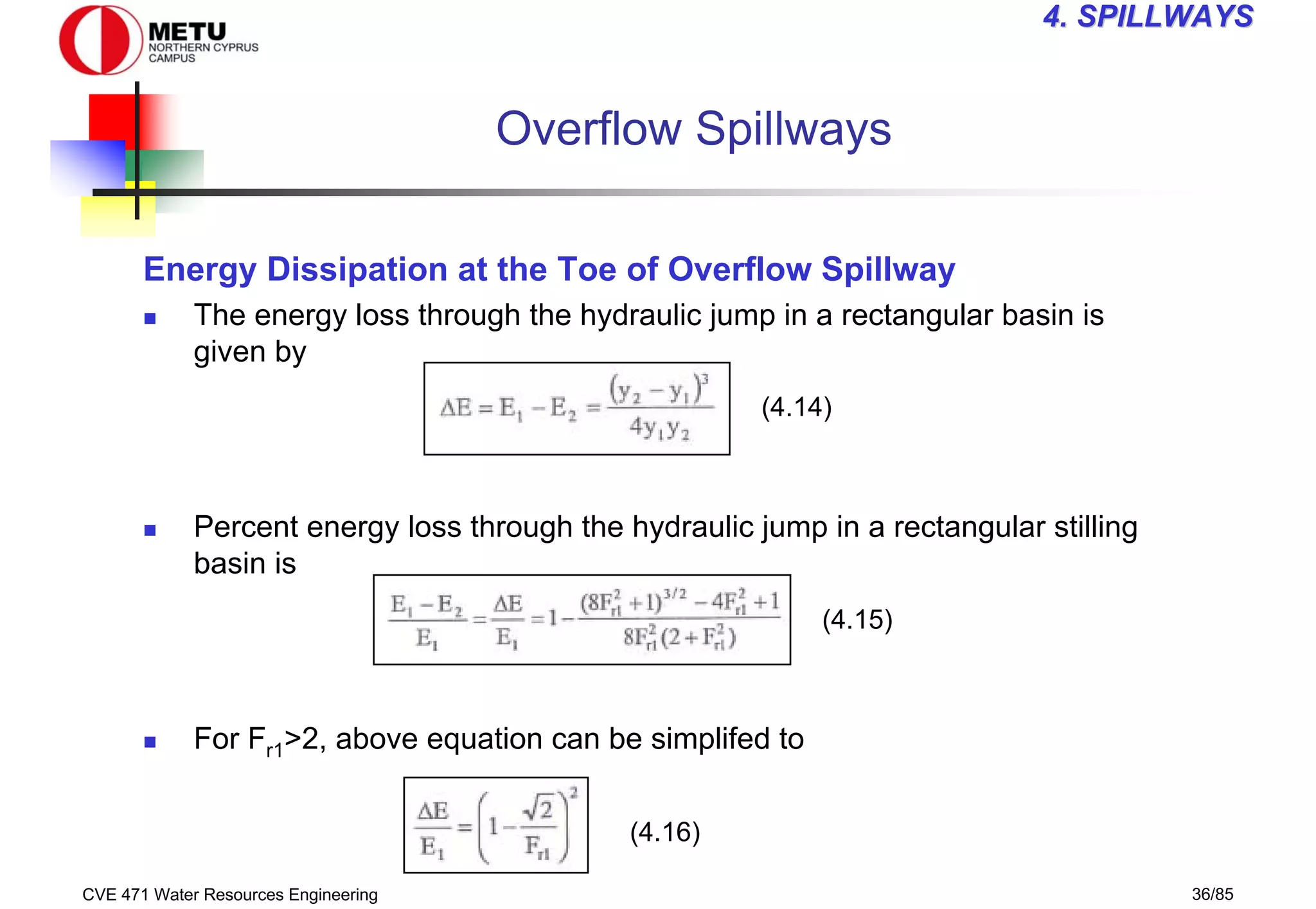 CVE 471 Water Resources Engineering 36/85
4
4. SPILLWAYS
. SPILLWAYS
Overflow Spillways
Energy Dissipation at the Toe of Overflow Spillway
„ The energy loss through the hydraulic jump in a rectangular basin is
given by
„ Percent energy loss through the hydraulic jump in a rectangular stilling
basin is
„ For Fr1>2, above equation can be simplifed to
(4.15)
(4.16)
(4.14)
 