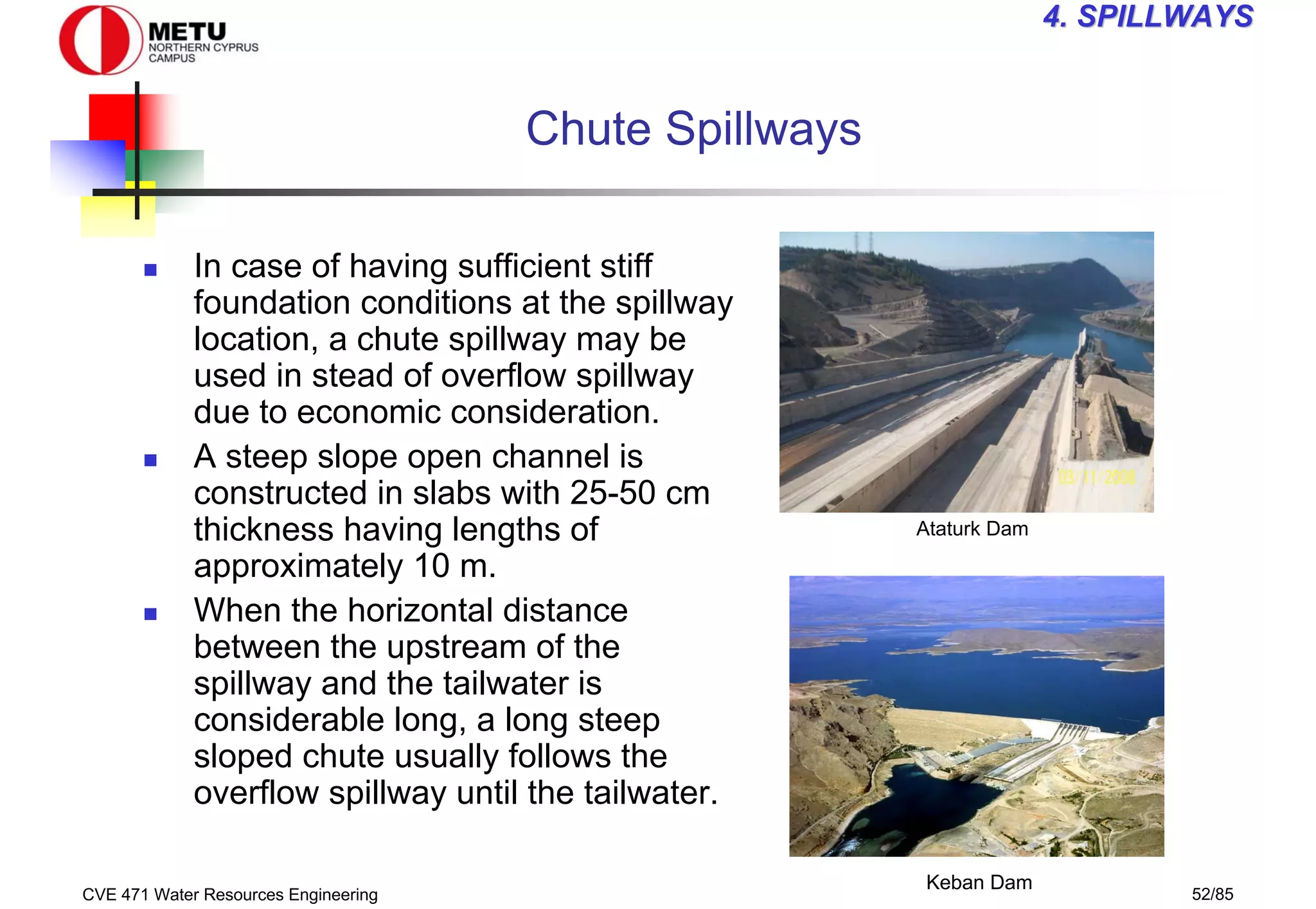 CVE 471 Water Resources Engineering 52/85
4
4. SPILLWAYS
. SPILLWAYS
Chute Spillways
„ In case of having sufficient stiff
foundation conditions at the spillway
location, a chute spillway may be
used in stead of overflow spillway
due to economic consideration.
„ A steep slope open channel is
constructed in slabs with 25-50 cm
thickness having lengths of
approximately 10 m.
„ When the horizontal distance
between the upstream of the
spillway and the tailwater is
considerable long, a long steep
sloped chute usually follows the
overflow spillway until the tailwater.
Ataturk Dam
Keban Dam
 