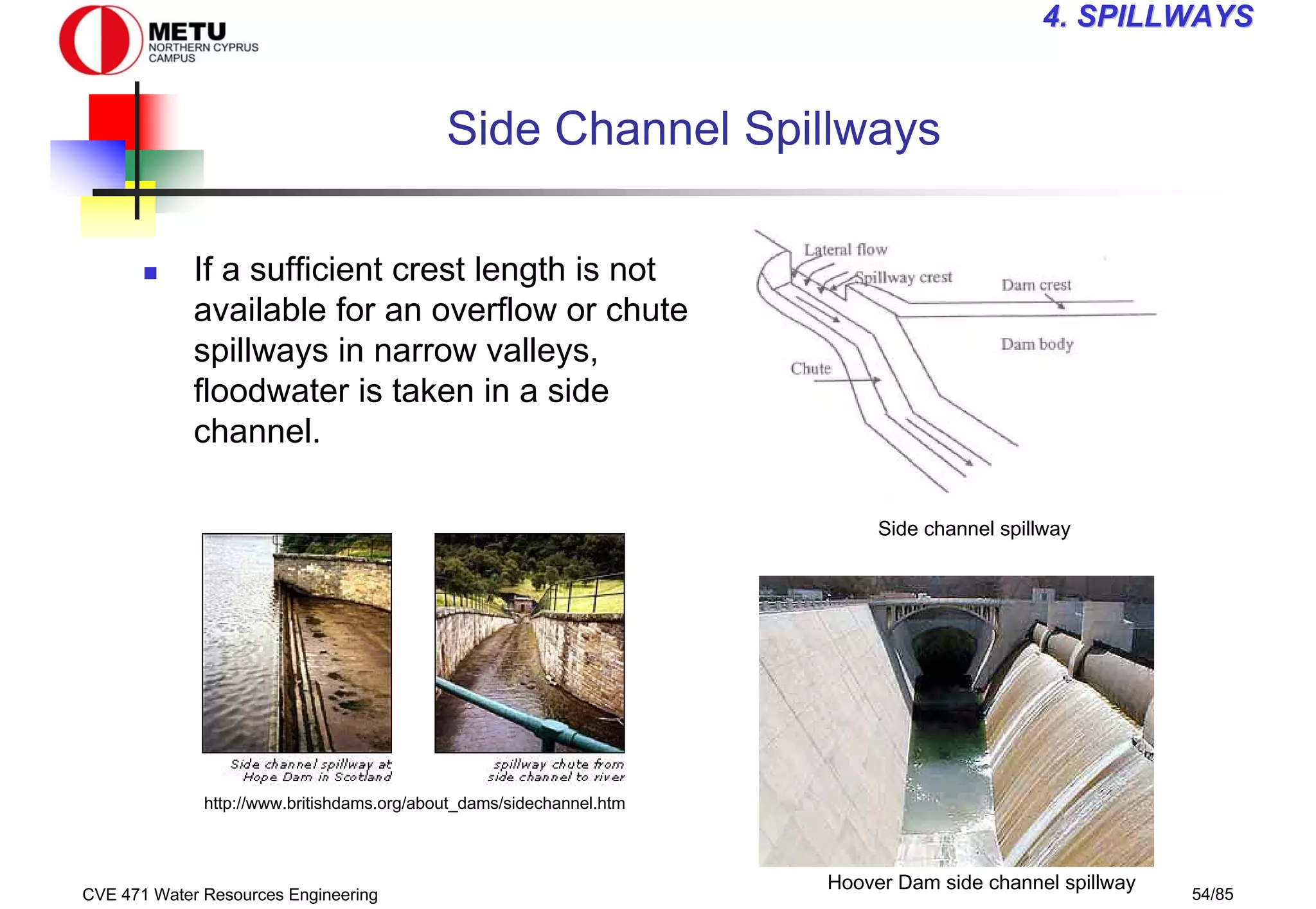 CVE 471 Water Resources Engineering 54/85
4
4. SPILLWAYS
. SPILLWAYS
Side Channel Spillways
„ If a sufficient crest length is not
available for an overflow or chute
spillways in narrow valleys,
floodwater is taken in a side
channel.
Side channel spillway
Hoover Dam side channel spillway
http://www.britishdams.org/about_dams/sidechannel.htm
 