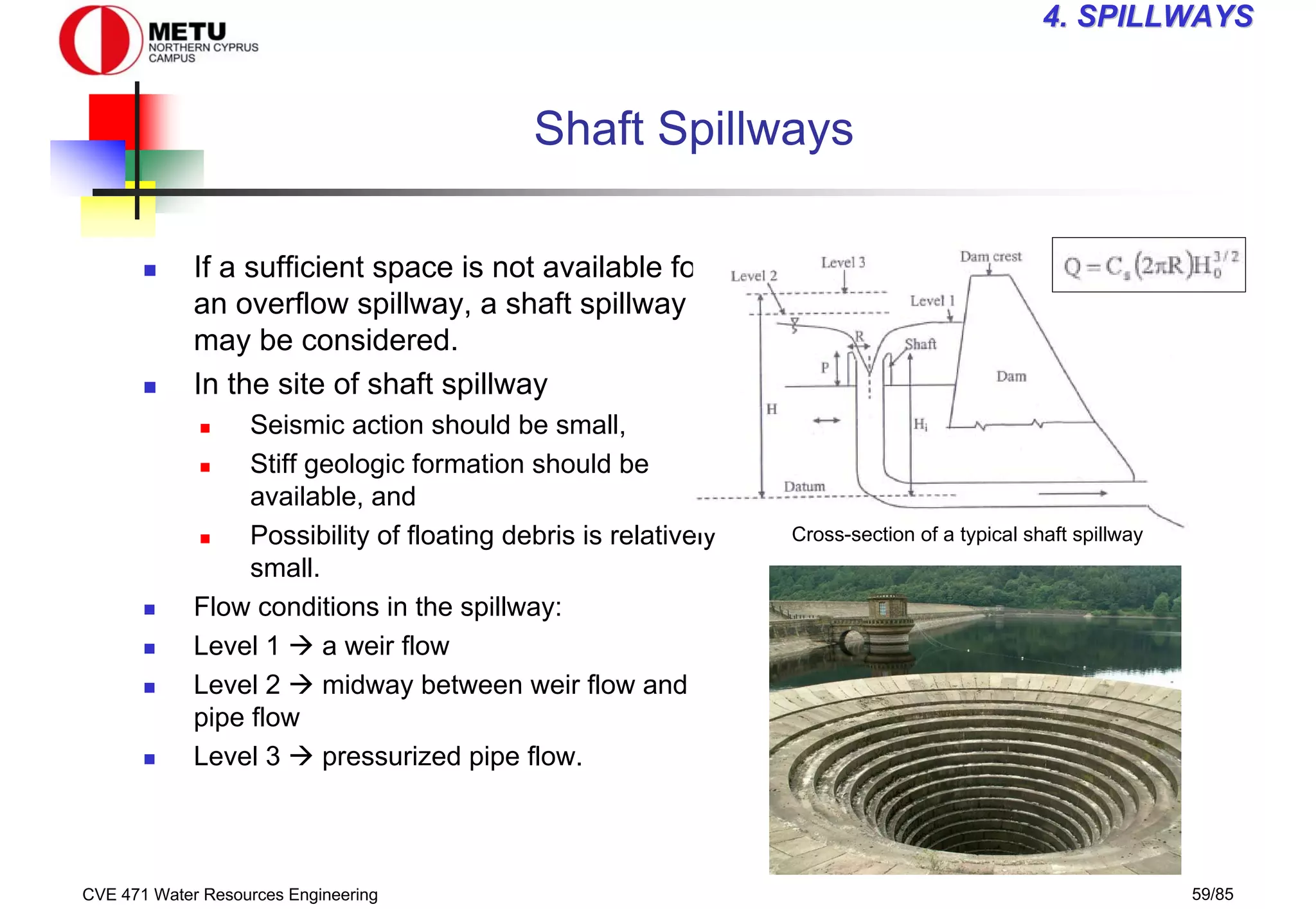 CVE 471 Water Resources Engineering 59/85
4
4. SPILLWAYS
. SPILLWAYS
Shaft Spillways
„ If a sufficient space is not available for
an overflow spillway, a shaft spillway
may be considered.
„ In the site of shaft spillway
„ Seismic action should be small,
„ Stiff geologic formation should be
available, and
„ Possibility of floating debris is relatively
small.
„ Flow conditions in the spillway:
„ Level 1 Æ a weir flow
„ Level 2 Æ midway between weir flow and
pipe flow
„ Level 3 Æ pressurized pipe flow.
Cross-section of a typical shaft spillway
 
