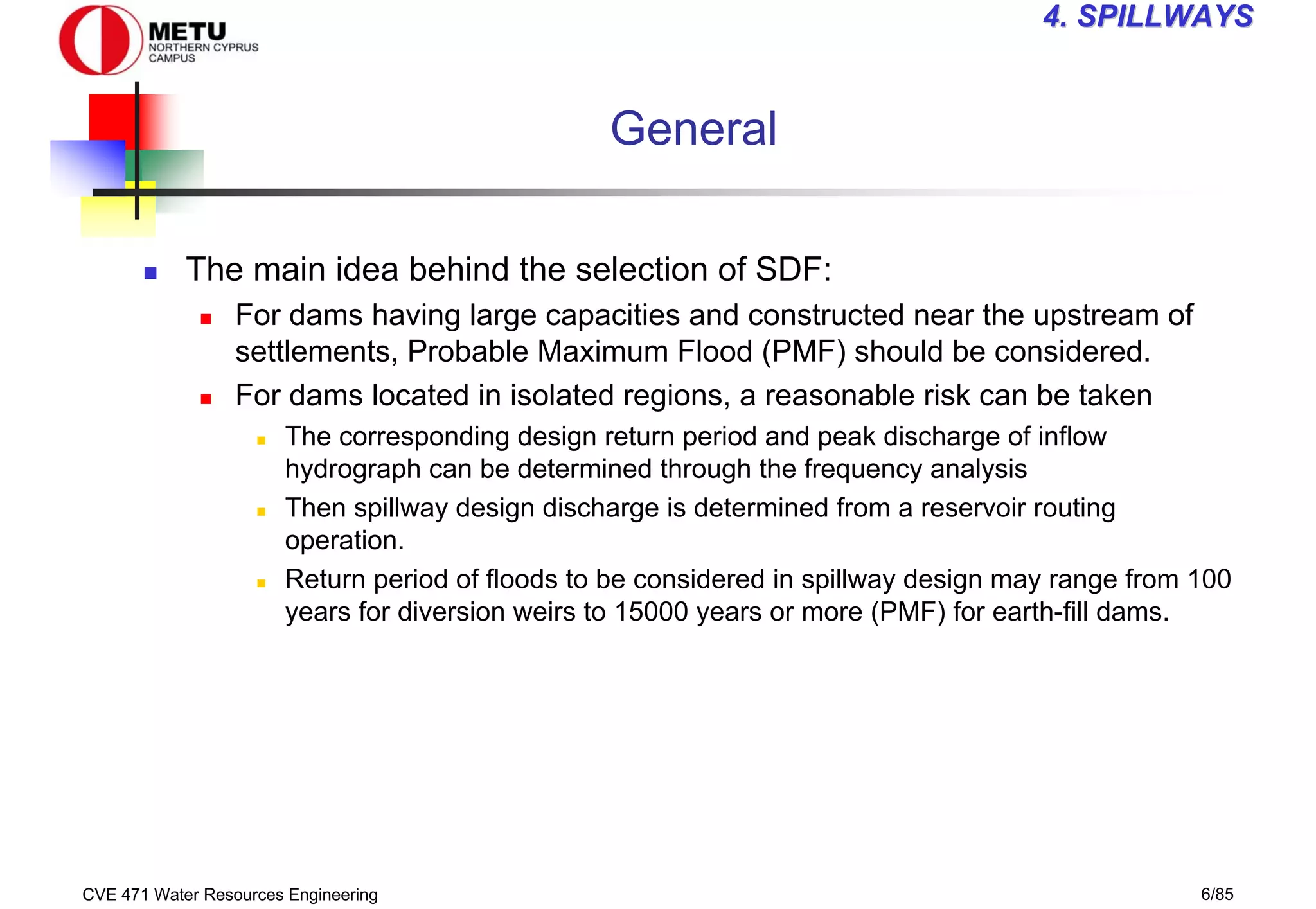 CVE 471 Water Resources Engineering 6/85
4
4. SPILLWAYS
. SPILLWAYS
General
„ The main idea behind the selection of SDF:
„ For dams having large capacities and constructed near the upstream of
settlements, Probable Maximum Flood (PMF) should be considered.
„ For dams located in isolated regions, a reasonable risk can be taken
„ The corresponding design return period and peak discharge of inflow
hydrograph can be determined through the frequency analysis
„ Then spillway design discharge is determined from a reservoir routing
operation.
„ Return period of floods to be considered in spillway design may range from 100
years for diversion weirs to 15000 years or more (PMF) for earth-fill dams.
 